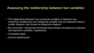 Assessing the relationship between two variables:
• The relationship between two numerical variables or between one
numerical variable and one categorical variable may be assessed using a
scatter diagram, also known as dispersion diagram
• By convention, vertical and horizontal axes should correspond to outcome
and exposure variables, respectively
• Correlation table
• Level of significance
 