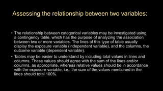 Assessing the relationship between two variables:
• The relationship between categorical variables may be investigated using
a contingency table, which has the purpose of analyzing the association
between two or more variables. The lines of this type of table usually
display the exposure variable (independent variable), and the columns, the
outcome variable (dependent variable).
• Tables may be easier to understand by including total values in lines and
columns. These values should agree with the sum of the lines and/or
columns, as appropriate, whereas relative values should be in accordance
with the exposure variable, i.e., the sum of the values mentioned in the
lines should total 100%.
 