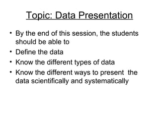 Topic: Data Presentation
• By the end of this session, the students
  should be able to
• Define the data
• Know the different types of data
• Know the different ways to present the
  data scientifically and systematically
 