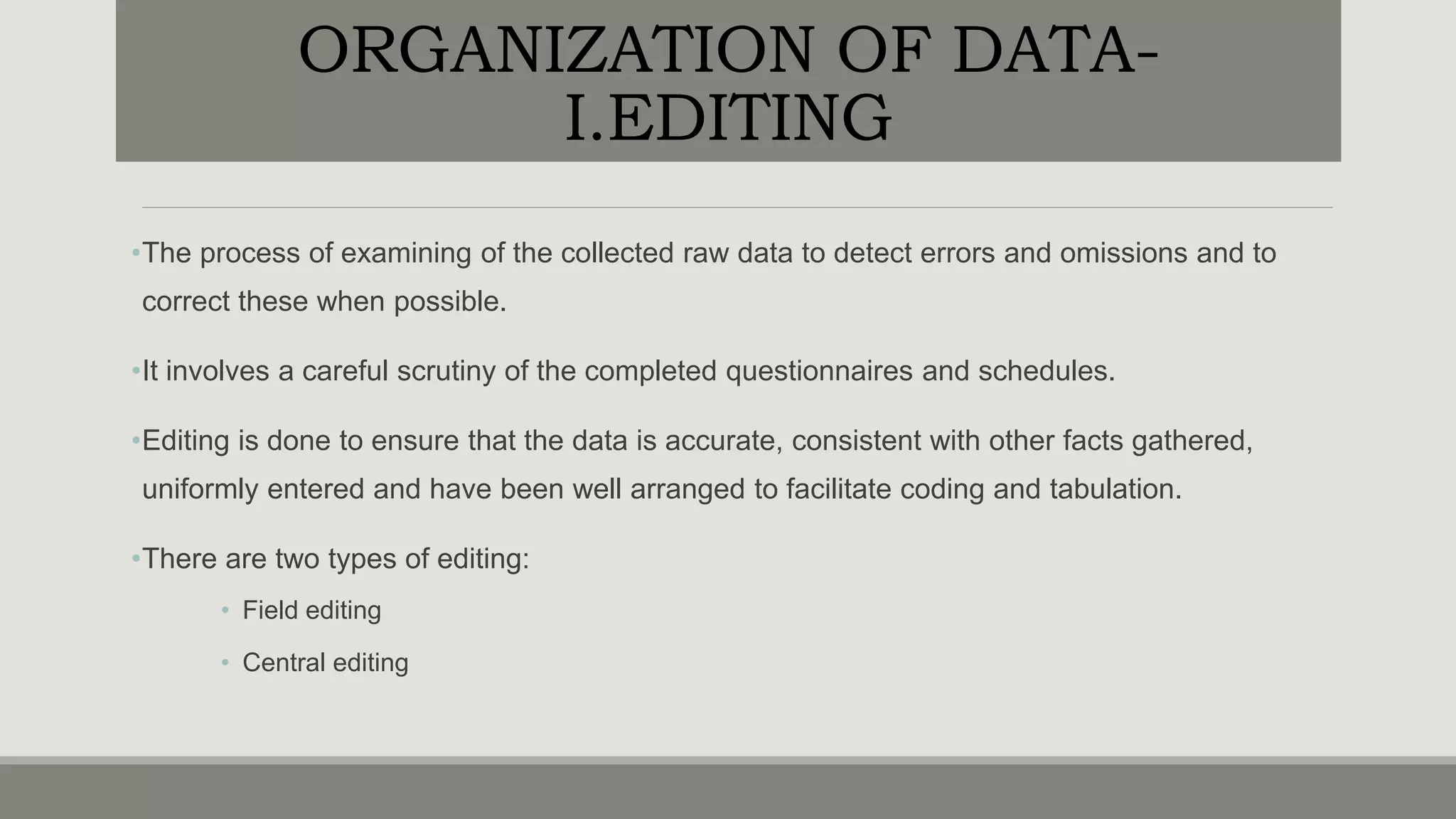ORGANIZATION OF DATA-
I.EDITING
•The process of examining of the collected raw data to detect errors and omissions and to
correct these when possible.
•It involves a careful scrutiny of the completed questionnaires and schedules.
•Editing is done to ensure that the data is accurate, consistent with other facts gathered,
uniformly entered and have been well arranged to facilitate coding and tabulation.
•There are two types of editing:
• Field editing
• Central editing
 