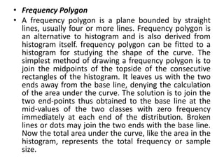 • Frequency Polygon
• A frequency polygon is a plane bounded by straight
lines, usually four or more lines. Frequency polygon is
an alternative to histogram and is also derived from
histogram itself. frequency polygon can be fitted to a
histogram for studying the shape of the curve. The
simplest method of drawing a frequency polygon is to
join the midpoints of the topside of the consecutive
rectangles of the histogram. It leaves us with the two
ends away from the base line, denying the calculation
of the area under the curve. The solution is to join the
two end-points thus obtained to the base line at the
mid-values of the two classes with zero frequency
immediately at each end of the distribution. Broken
lines or dots may join the two ends with the base line.
Now the total area under the curve, like the area in the
histogram, represents the total frequency or sample
size.
 