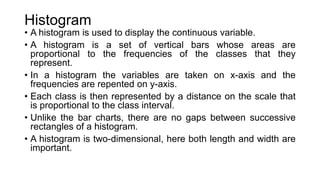 Histogram
• A histogram is used to display the continuous variable.
• A histogram is a set of vertical bars whose areas are
proportional to the frequencies of the classes that they
represent.
• In a histogram the variables are taken on x-axis and the
frequencies are repented on y-axis.
• Each class is then represented by a distance on the scale that
is proportional to the class interval.
• Unlike the bar charts, there are no gaps between successive
rectangles of a histogram.
• A histogram is two-dimensional, here both length and width are
important.
 