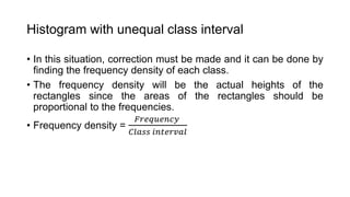 Histogram with unequal class interval
• In this situation, correction must be made and it can be done by
finding the frequency density of each class.
• The frequency density will be the actual heights of the
rectangles since the areas of the rectangles should be
proportional to the frequencies.
• Frequency density =
𝐹𝑟𝑒𝑞𝑢𝑒𝑛𝑐𝑦
𝐶𝑙𝑎𝑠𝑠 𝑖𝑛𝑡𝑒𝑟𝑣𝑎𝑙
 