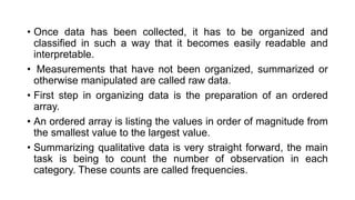 • Once data has been collected, it has to be organized and
classified in such a way that it becomes easily readable and
interpretable.
• Measurements that have not been organized, summarized or
otherwise manipulated are called raw data.
• First step in organizing data is the preparation of an ordered
array.
• An ordered array is listing the values in order of magnitude from
the smallest value to the largest value.
• Summarizing qualitative data is very straight forward, the main
task is being to count the number of observation in each
category. These counts are called frequencies.
 