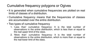 Cumulative frequency polygons or Ogives
• It is generated when cumulative frequencies are plotted on real
limits of classes of a distribution.
• Cumulative frequency means that the frequencies of classes
are accumulated over the entire distribution.
• Two types of cumulative frequency
1. ‘Less than’ cumulative frequency: It is the total number of
observations in the entire distribution, which is less than or equal to
the real upper limit of the class.
2. ‘More than’ cumulative frequency: It is the total number of
observations in the entire distribution, which is more than or equal to
the real lower limit of the class.
 