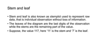 Stem and leaf
• Stem and leaf is also known as stemplot used to represent raw
data, that is individual observation without loss of information.
• The leaves of the diagram are the last digits of the observation
while the stems are the remaining part of the value.
• Suppose, the value 117, here ‘11’ is the stem and ‘7’ is the leaf.
 