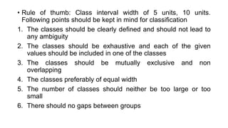 • Rule of thumb: Class interval width of 5 units, 10 units.
Following points should be kept in mind for classification
1. The classes should be clearly defined and should not lead to
any ambiguity
2. The classes should be exhaustive and each of the given
values should be included in one of the classes
3. The classes should be mutually exclusive and non
overlapping
4. The classes preferably of equal width
5. The number of classes should neither be too large or too
small
6. There should no gaps between groups
 