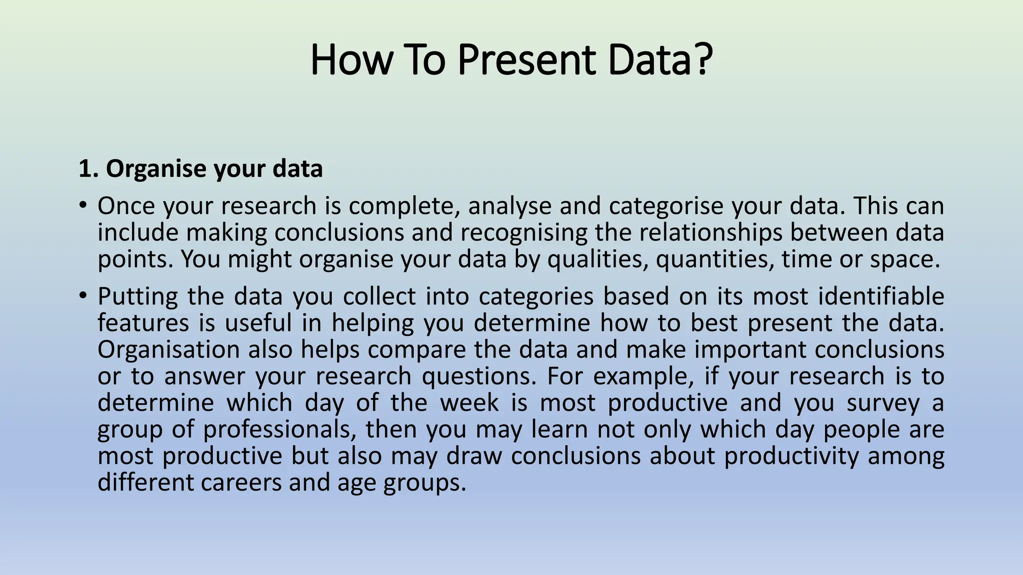 How To Present Data?
1. Organise your data
• Once your research is complete, analyse and categorise your data. This can
include making conclusions and recognising the relationships between data
points. You might organise your data by qualities, quantities, time or space.
• Putting the data you collect into categories based on its most identifiable
features is useful in helping you determine how to best present the data.
Organisation also helps compare the data and make important conclusions
or to answer your research questions. For example, if your research is to
determine which day of the week is most productive and you survey a
group of professionals, then you may learn not only which day people are
most productive but also may draw conclusions about productivity among
different careers and age groups.
 