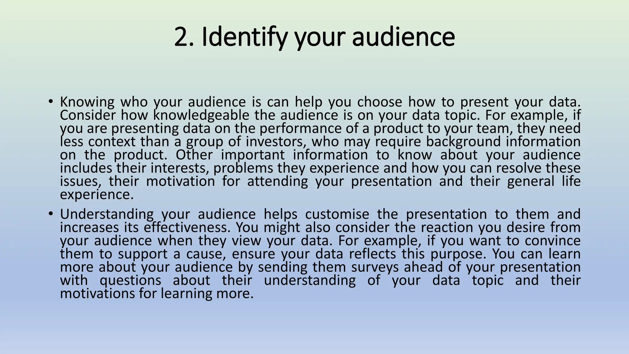 2. Identify your audience
• Knowing who your audience is can help you choose how to present your data.
Consider how knowledgeable the audience is on your data topic. For example, if
you are presenting data on the performance of a product to your team, they need
less context than a group of investors, who may require background information
on the product. Other important information to know about your audience
includes their interests, problems they experience and how you can resolve these
issues, their motivation for attending your presentation and their general life
experience.
• Understanding your audience helps customise the presentation to them and
increases its effectiveness. You might also consider the reaction you desire from
your audience when they view your data. For example, if you want to convince
them to support a cause, ensure your data reflects this purpose. You can learn
more about your audience by sending them surveys ahead of your presentation
with questions about their understanding of your data topic and their
motivations for learning more.
 
