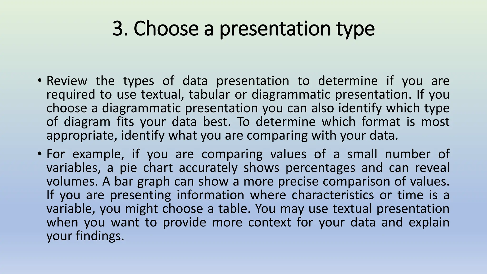3. Choose a presentation type
• Review the types of data presentation to determine if you are
required to use textual, tabular or diagrammatic presentation. If you
choose a diagrammatic presentation you can also identify which type
of diagram fits your data best. To determine which format is most
appropriate, identify what you are comparing with your data.
• For example, if you are comparing values of a small number of
variables, a pie chart accurately shows percentages and can reveal
volumes. A bar graph can show a more precise comparison of values.
If you are presenting information where characteristics or time is a
variable, you might choose a table. You may use textual presentation
when you want to provide more context for your data and explain
your findings.
 