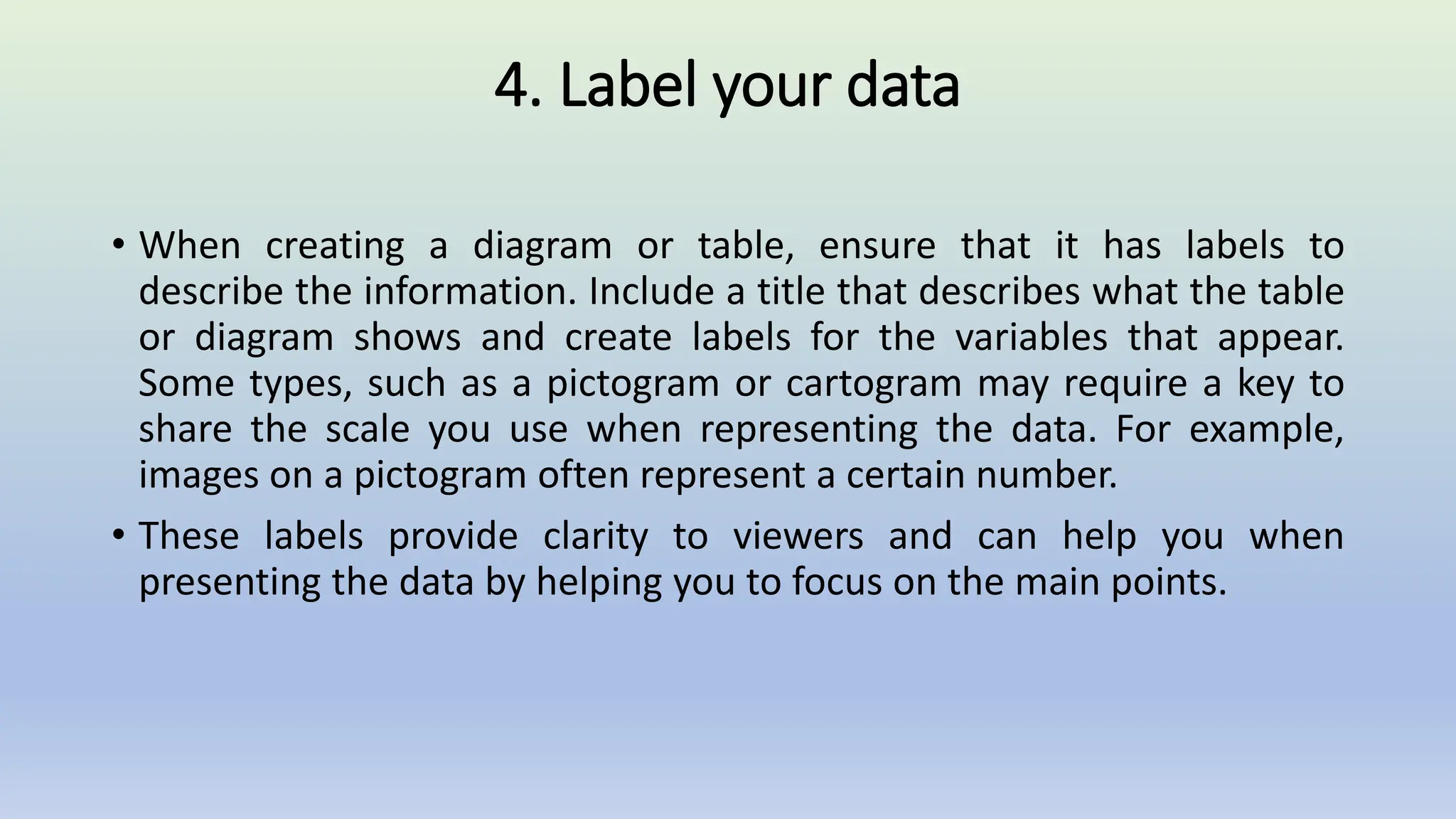 4. Label your data
• When creating a diagram or table, ensure that it has labels to
describe the information. Include a title that describes what the table
or diagram shows and create labels for the variables that appear.
Some types, such as a pictogram or cartogram may require a key to
share the scale you use when representing the data. For example,
images on a pictogram often represent a certain number.
• These labels provide clarity to viewers and can help you when
presenting the data by helping you to focus on the main points.
 