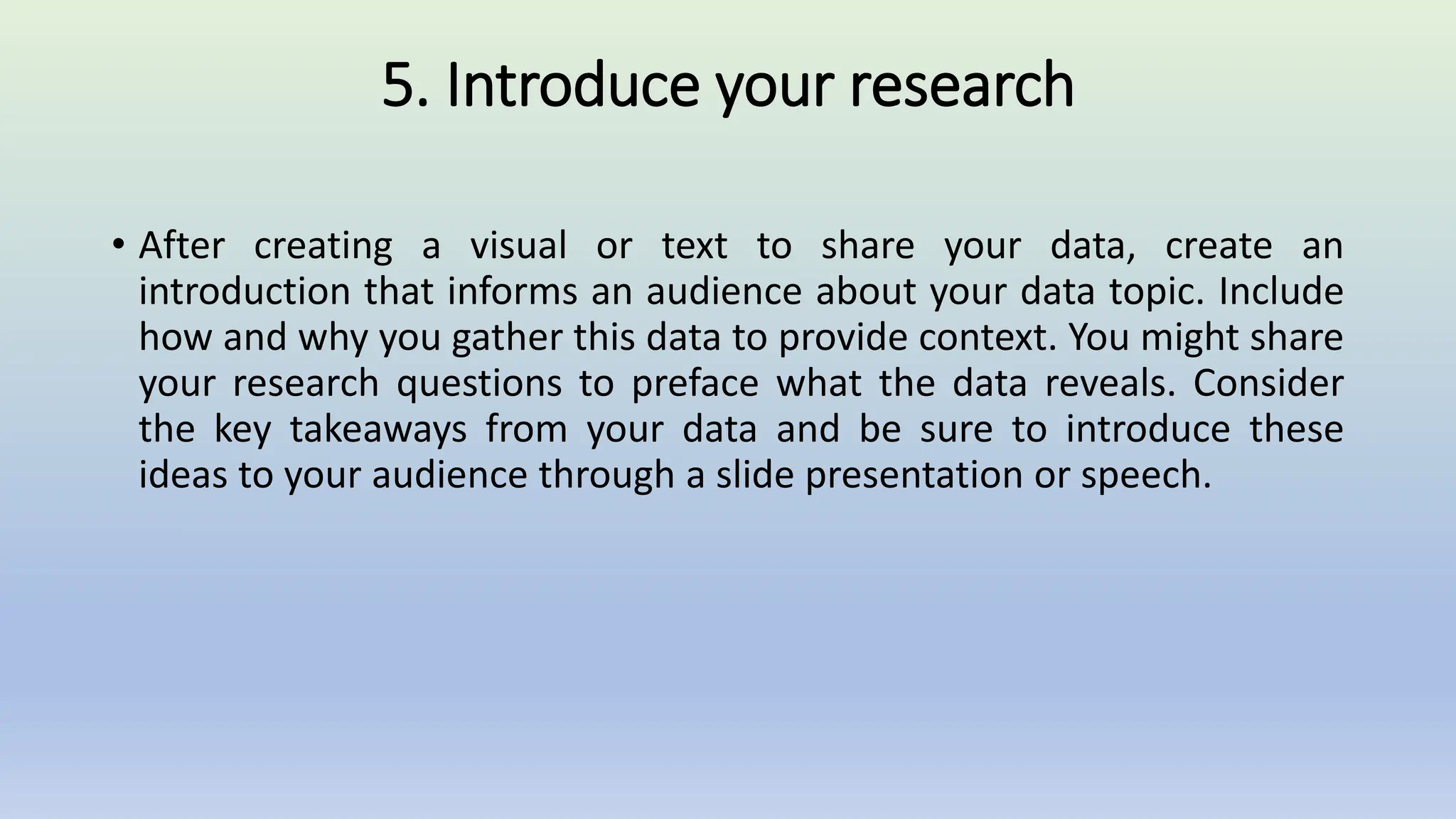 5. Introduce your research
• After creating a visual or text to share your data, create an
introduction that informs an audience about your data topic. Include
how and why you gather this data to provide context. You might share
your research questions to preface what the data reveals. Consider
the key takeaways from your data and be sure to introduce these
ideas to your audience through a slide presentation or speech.
 