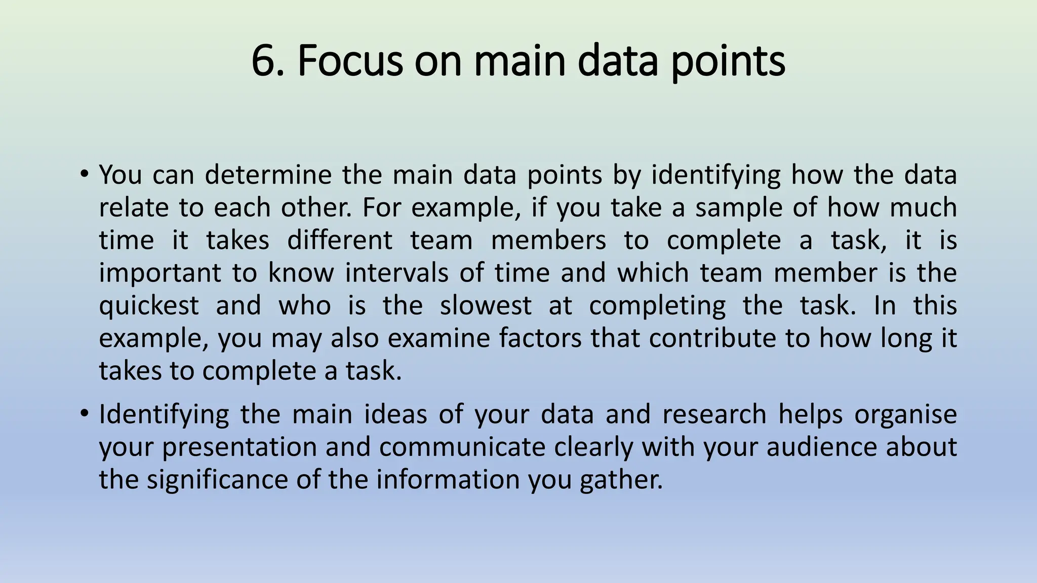 6. Focus on main data points
• You can determine the main data points by identifying how the data
relate to each other. For example, if you take a sample of how much
time it takes different team members to complete a task, it is
important to know intervals of time and which team member is the
quickest and who is the slowest at completing the task. In this
example, you may also examine factors that contribute to how long it
takes to complete a task.
• Identifying the main ideas of your data and research helps organise
your presentation and communicate clearly with your audience about
the significance of the information you gather.
 