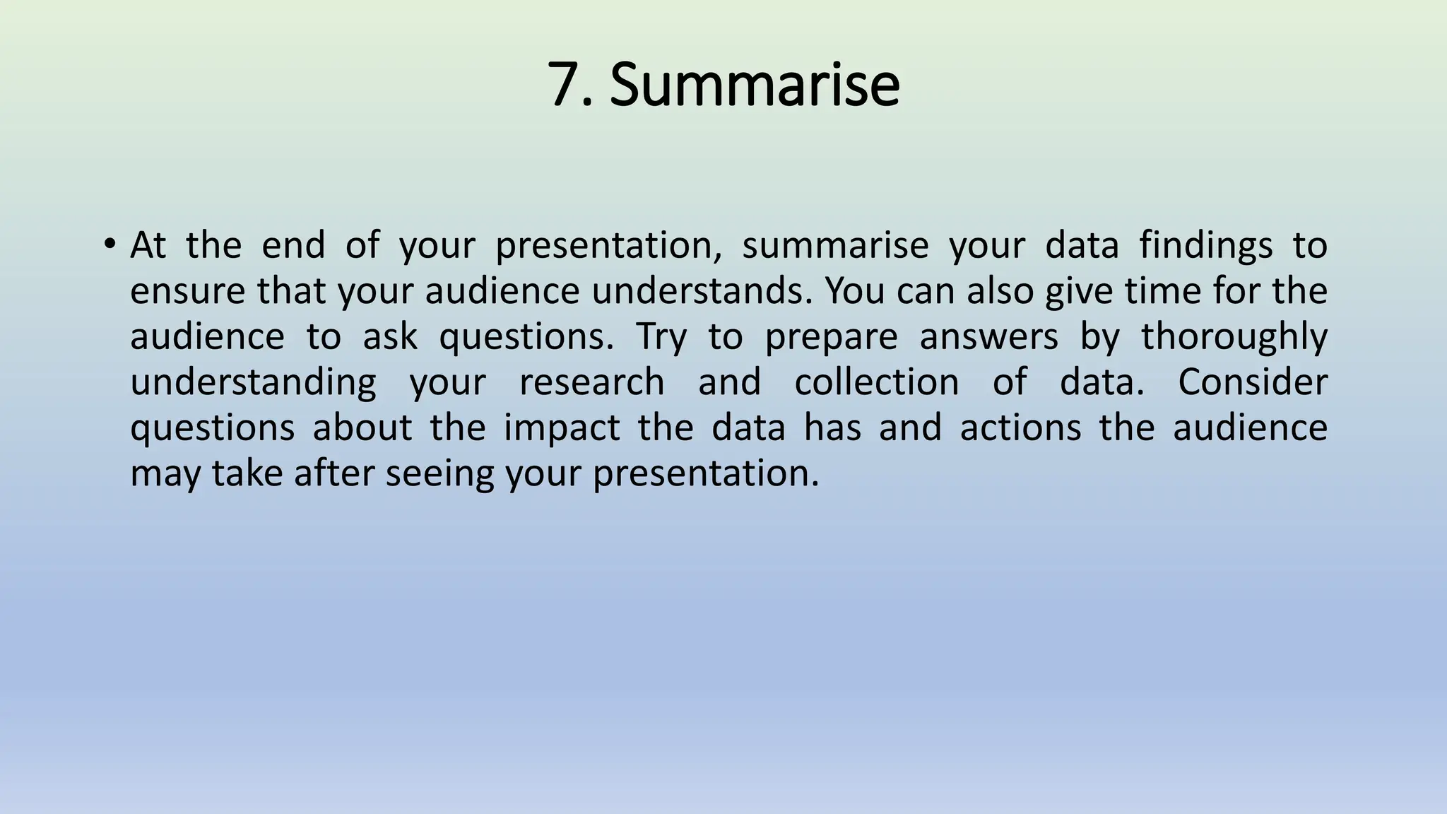 7. Summarise
• At the end of your presentation, summarise your data findings to
ensure that your audience understands. You can also give time for the
audience to ask questions. Try to prepare answers by thoroughly
understanding your research and collection of data. Consider
questions about the impact the data has and actions the audience
may take after seeing your presentation.
 