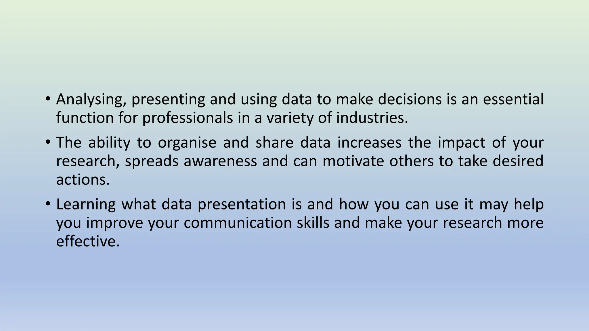 • Analysing, presenting and using data to make decisions is an essential
function for professionals in a variety of industries.
• The ability to organise and share data increases the impact of your
research, spreads awareness and can motivate others to take desired
actions.
• Learning what data presentation is and how you can use it may help
you improve your communication skills and make your research more
effective.
 