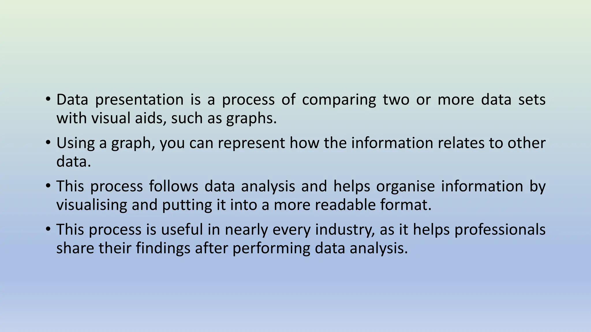 • Data presentation is a process of comparing two or more data sets
with visual aids, such as graphs.
• Using a graph, you can represent how the information relates to other
data.
• This process follows data analysis and helps organise information by
visualising and putting it into a more readable format.
• This process is useful in nearly every industry, as it helps professionals
share their findings after performing data analysis.
 