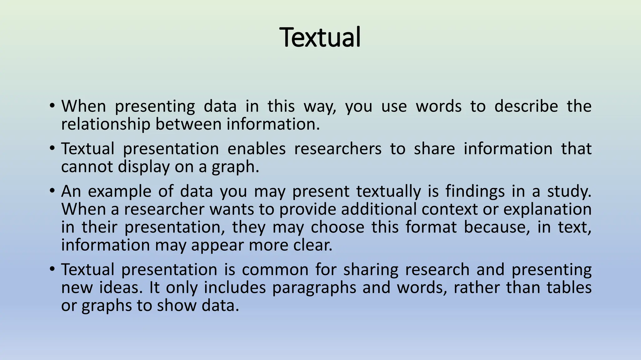 Textual
• When presenting data in this way, you use words to describe the
relationship between information.
• Textual presentation enables researchers to share information that
cannot display on a graph.
• An example of data you may present textually is findings in a study.
When a researcher wants to provide additional context or explanation
in their presentation, they may choose this format because, in text,
information may appear more clear.
• Textual presentation is common for sharing research and presenting
new ideas. It only includes paragraphs and words, rather than tables
or graphs to show data.
 