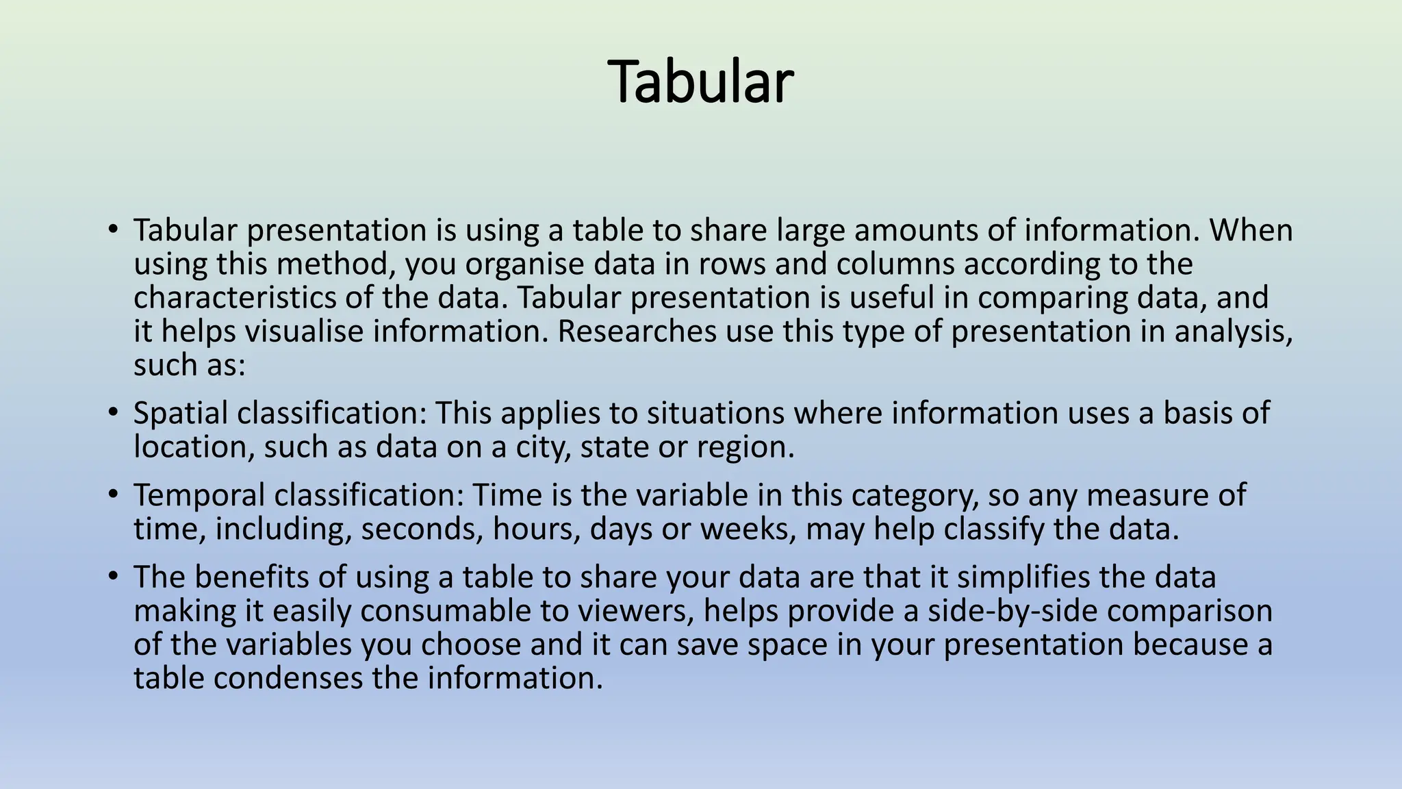 Tabular
• Tabular presentation is using a table to share large amounts of information. When
using this method, you organise data in rows and columns according to the
characteristics of the data. Tabular presentation is useful in comparing data, and
it helps visualise information. Researches use this type of presentation in analysis,
such as:
• Spatial classification: This applies to situations where information uses a basis of
location, such as data on a city, state or region.
• Temporal classification: Time is the variable in this category, so any measure of
time, including, seconds, hours, days or weeks, may help classify the data.
• The benefits of using a table to share your data are that it simplifies the data
making it easily consumable to viewers, helps provide a side-by-side comparison
of the variables you choose and it can save space in your presentation because a
table condenses the information.
 