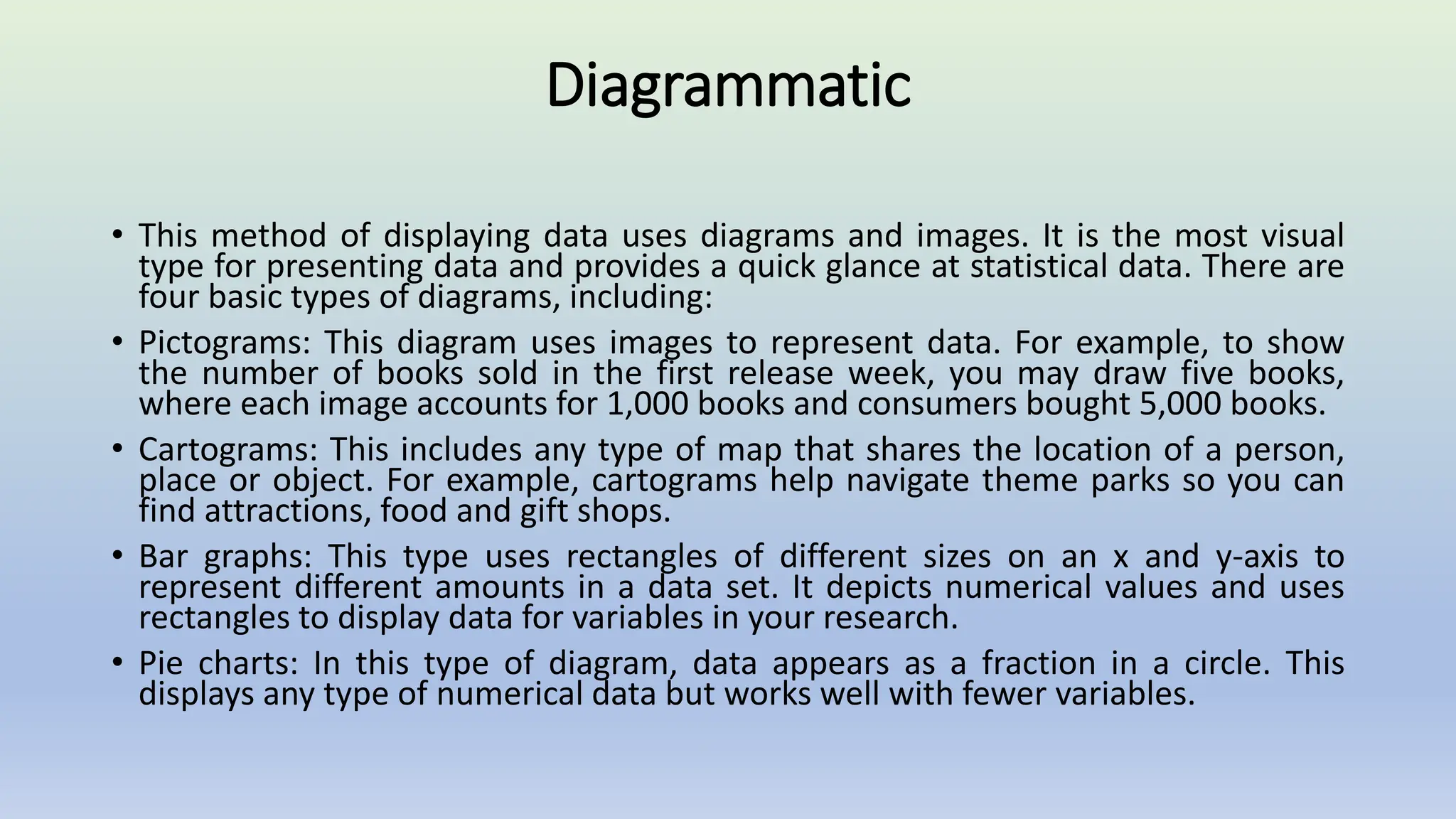 Diagrammatic
• This method of displaying data uses diagrams and images. It is the most visual
type for presenting data and provides a quick glance at statistical data. There are
four basic types of diagrams, including:
• Pictograms: This diagram uses images to represent data. For example, to show
the number of books sold in the first release week, you may draw five books,
where each image accounts for 1,000 books and consumers bought 5,000 books.
• Cartograms: This includes any type of map that shares the location of a person,
place or object. For example, cartograms help navigate theme parks so you can
find attractions, food and gift shops.
• Bar graphs: This type uses rectangles of different sizes on an x and y-axis to
represent different amounts in a data set. It depicts numerical values and uses
rectangles to display data for variables in your research.
• Pie charts: In this type of diagram, data appears as a fraction in a circle. This
displays any type of numerical data but works well with fewer variables.
 