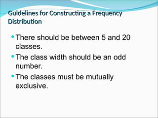 Guidelines for Constructing a Frequency
Guidelines for Constructing a Frequency
Distribution
Distribution
There should be between 5 and 20
classes.
The class width should be an odd
number.
The classes must be mutually
exclusive.
 
