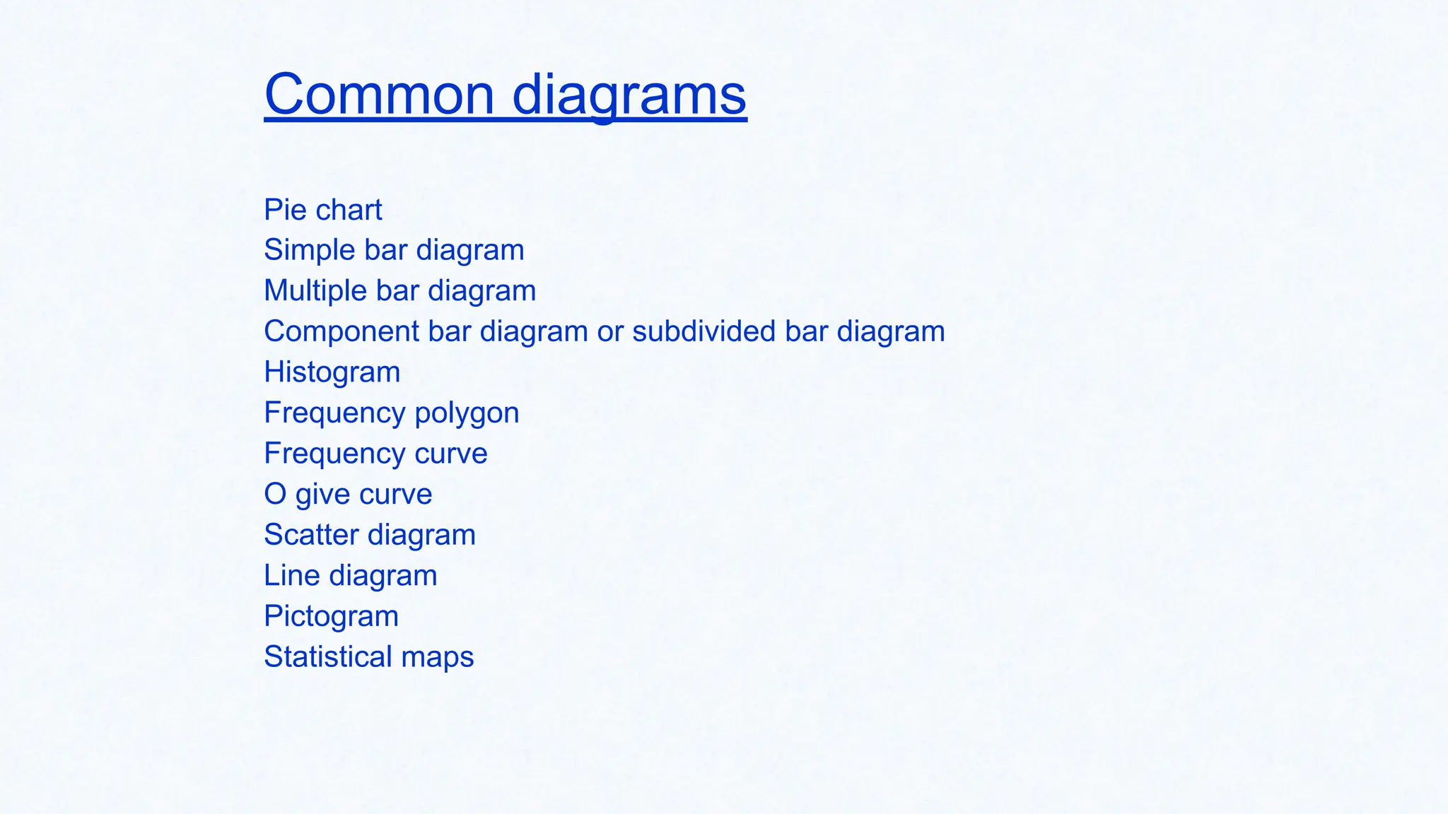 Common diagrams
Pie chart
Simple bar diagram
Multiple bar diagram
Component bar diagram or subdivided bar diagram
Histogram
Frequency polygon
Frequency curve
O give curve
Scatter diagram
Line diagram
Pictogram
Statistical maps
 