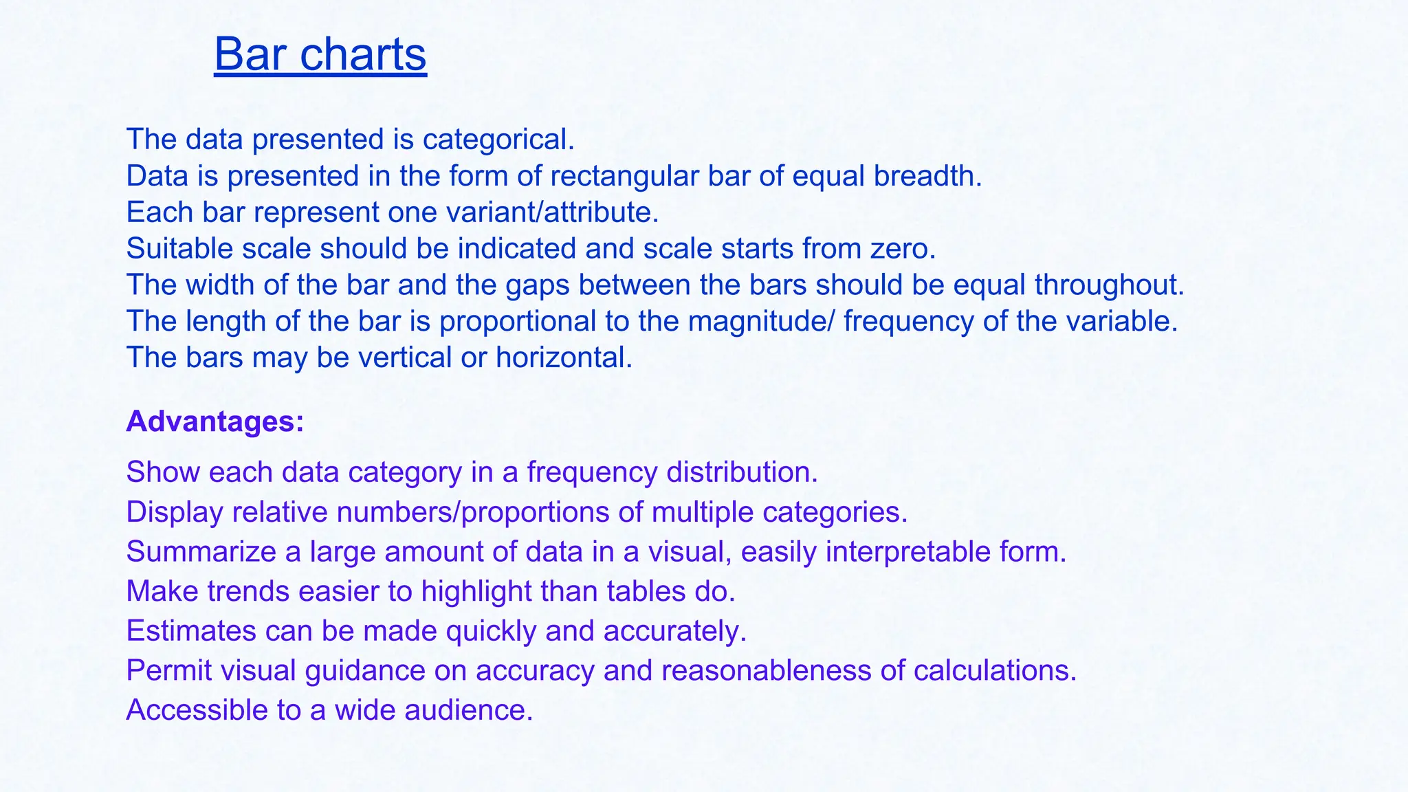 Bar charts
The data presented is categorical.
Data is presented in the form of rectangular bar of equal breadth.
Each bar represent one variant/attribute.
Suitable scale should be indicated and scale starts from zero.
The width of the bar and the gaps between the bars should be equal throughout.
The length of the bar is proportional to the magnitude/ frequency of the variable.
The bars may be vertical or horizontal.
Advantages:
Show each data category in a frequency distribution.
Display relative numbers/proportions of multiple categories.
Summarize a large amount of data in a visual, easily interpretable form.
Make trends easier to highlight than tables do.
Estimates can be made quickly and accurately.
Permit visual guidance on accuracy and reasonableness of calculations.
Accessible to a wide audience.
 