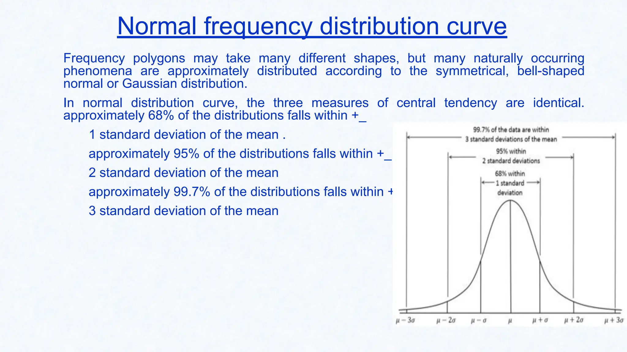 Normal frequency distribution curve
Frequency polygons may take many different shapes, but many naturally occurring
phenomena are approximately distributed according to the symmetrical, bell-shaped
normal or Gaussian distribution.
In normal distribution curve, the three measures of central tendency are identical.
approximately 68% of the distributions falls within +_
1 standard deviation of the mean .
approximately 95% of the distributions falls within +_
2 standard deviation of the mean
approximately 99.7% of the distributions falls within +_
3 standard deviation of the mean
 