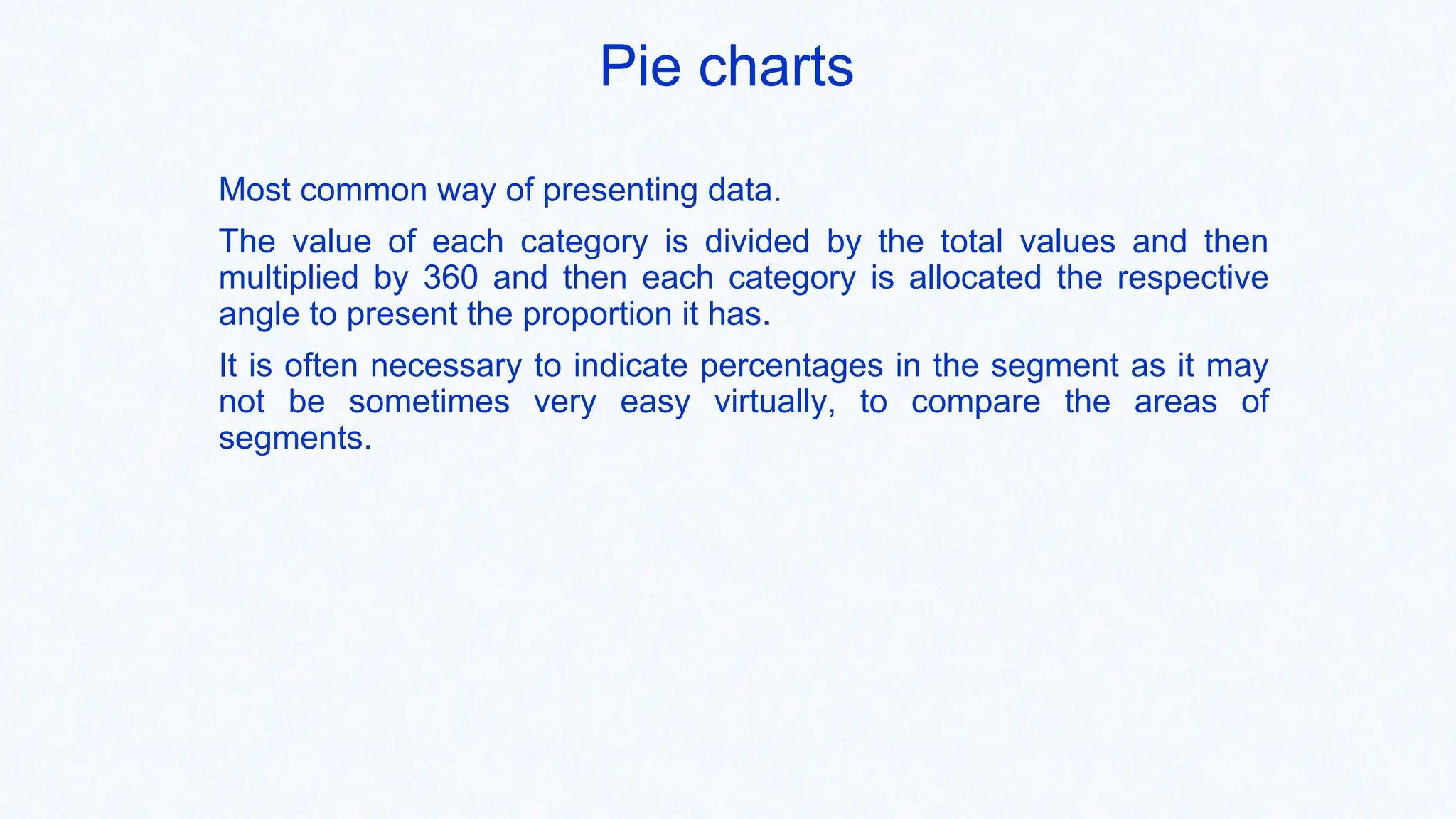 Pie charts
Most common way of presenting data.
The value of each category is divided by the total values and then
multiplied by 360 and then each category is allocated the respective
angle to present the proportion it has.
It is often necessary to indicate percentages in the segment as it may
not be sometimes very easy virtually, to compare the areas of
segments.
 
