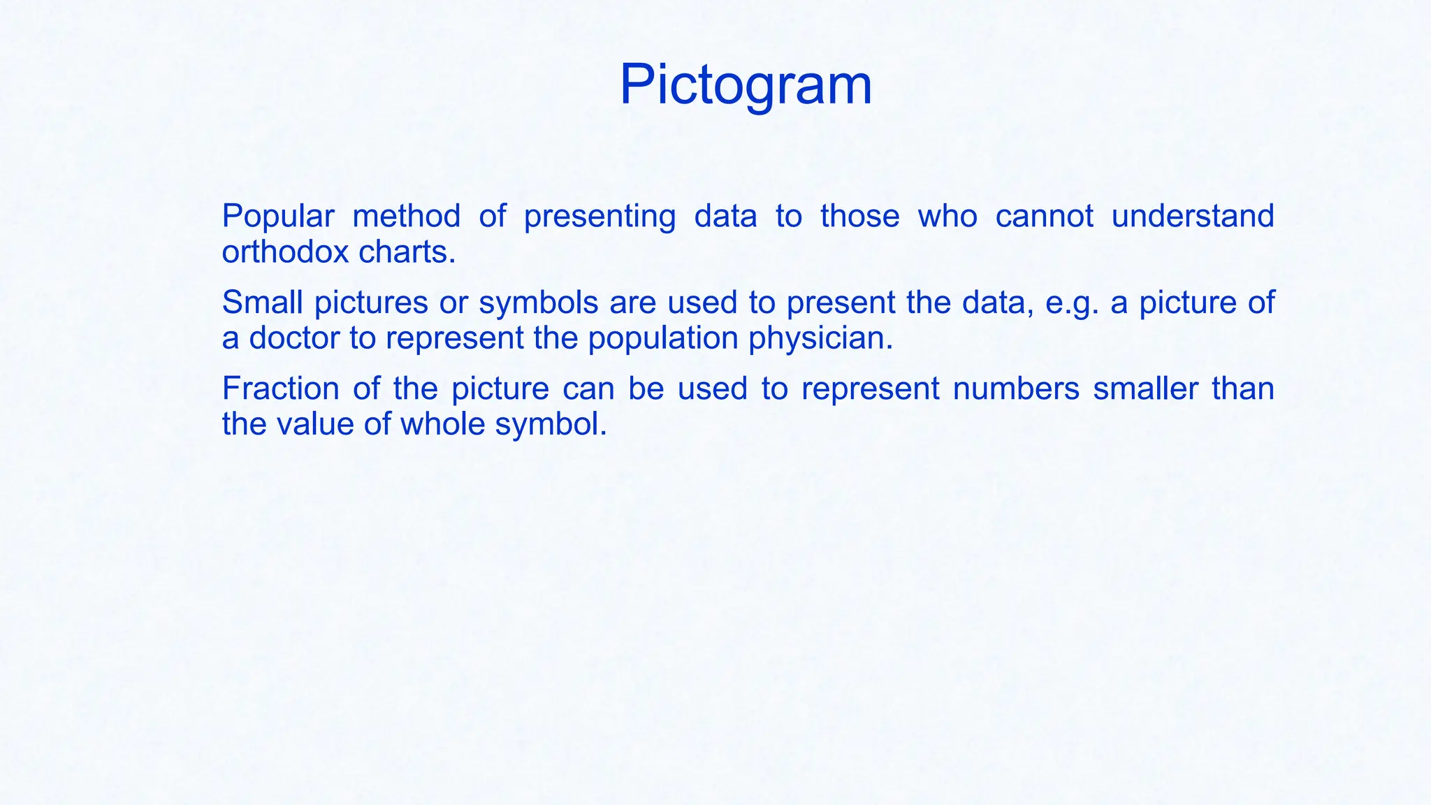 Pictogram
Popular method of presenting data to those who cannot understand
orthodox charts.
Small pictures or symbols are used to present the data, e.g. a picture of
a doctor to represent the population physician.
Fraction of the picture can be used to represent numbers smaller than
the value of whole symbol.
 