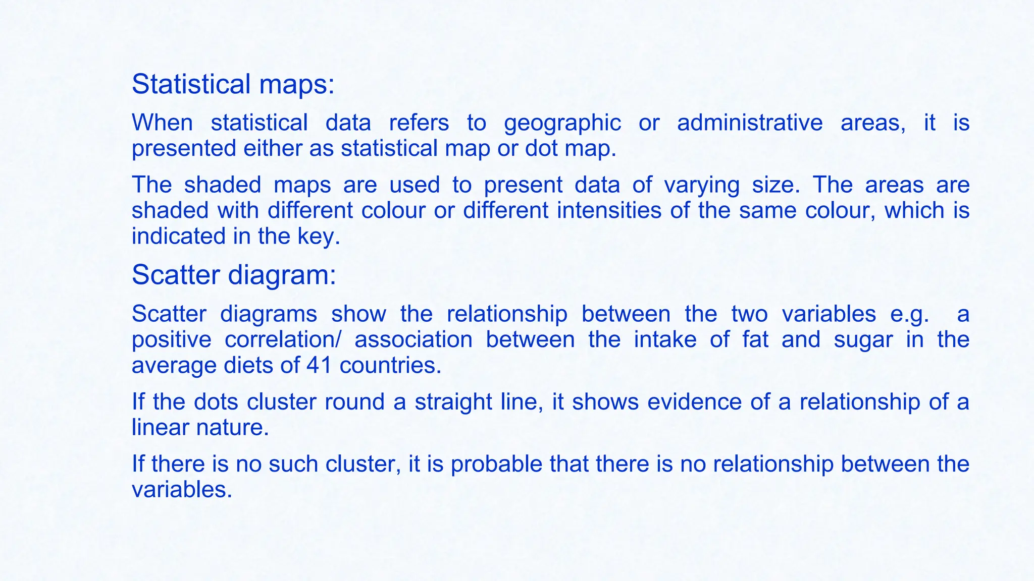 Statistical maps:
When statistical data refers to geographic or administrative areas, it is
presented either as statistical map or dot map.
The shaded maps are used to present data of varying size. The areas are
shaded with different colour or different intensities of the same colour, which is
indicated in the key.
Scatter diagram:
Scatter diagrams show the relationship between the two variables e.g. a
positive correlation/ association between the intake of fat and sugar in the
average diets of 41 countries.
If the dots cluster round a straight line, it shows evidence of a relationship of a
linear nature.
If there is no such cluster, it is probable that there is no relationship between the
variables.
 