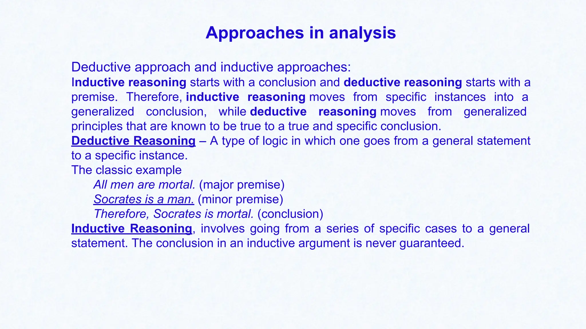Approaches in analysis
Deductive approach and inductive approaches:
Inductive reasoning starts with a conclusion and deductive reasoning starts with a
premise. Therefore, inductive reasoning moves from specific instances into a
generalized conclusion, while deductive reasoning moves from generalized
principles that are known to be true to a true and specific conclusion.
Deductive Reasoning – A type of logic in which one goes from a general statement
to a specific instance.
The classic example
All men are mortal. (major premise)
Socrates is a man. (minor premise)
Therefore, Socrates is mortal. (conclusion)
Inductive Reasoning, involves going from a series of specific cases to a general
statement. The conclusion in an inductive argument is never guaranteed.
 