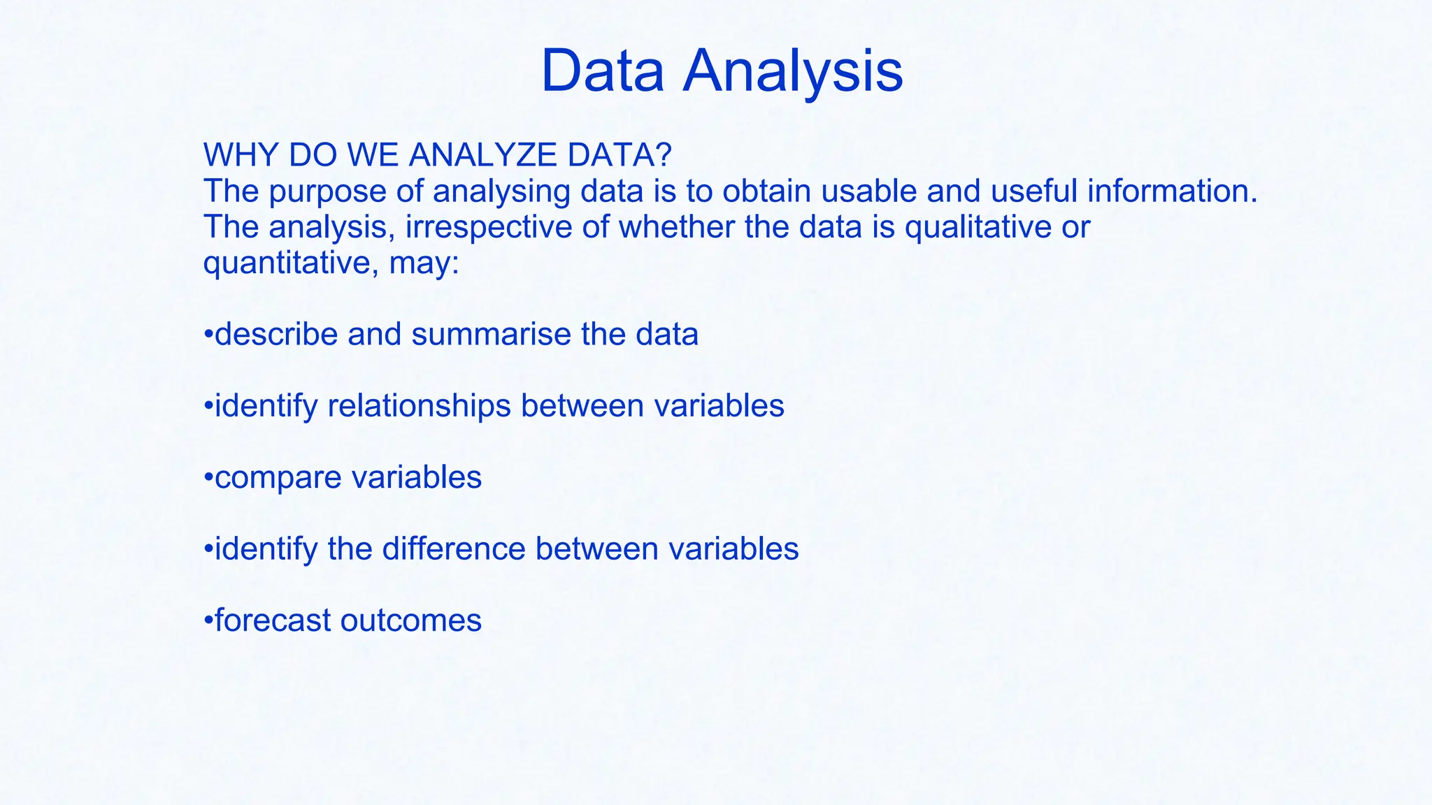 Data Analysis
WHY DO WE ANALYZE DATA?
The purpose of analysing data is to obtain usable and useful information.
The analysis, irrespective of whether the data is qualitative or
quantitative, may:
•describe and summarise the data
•identify relationships between variables
•compare variables
•identify the difference between variables
•forecast outcomes
 