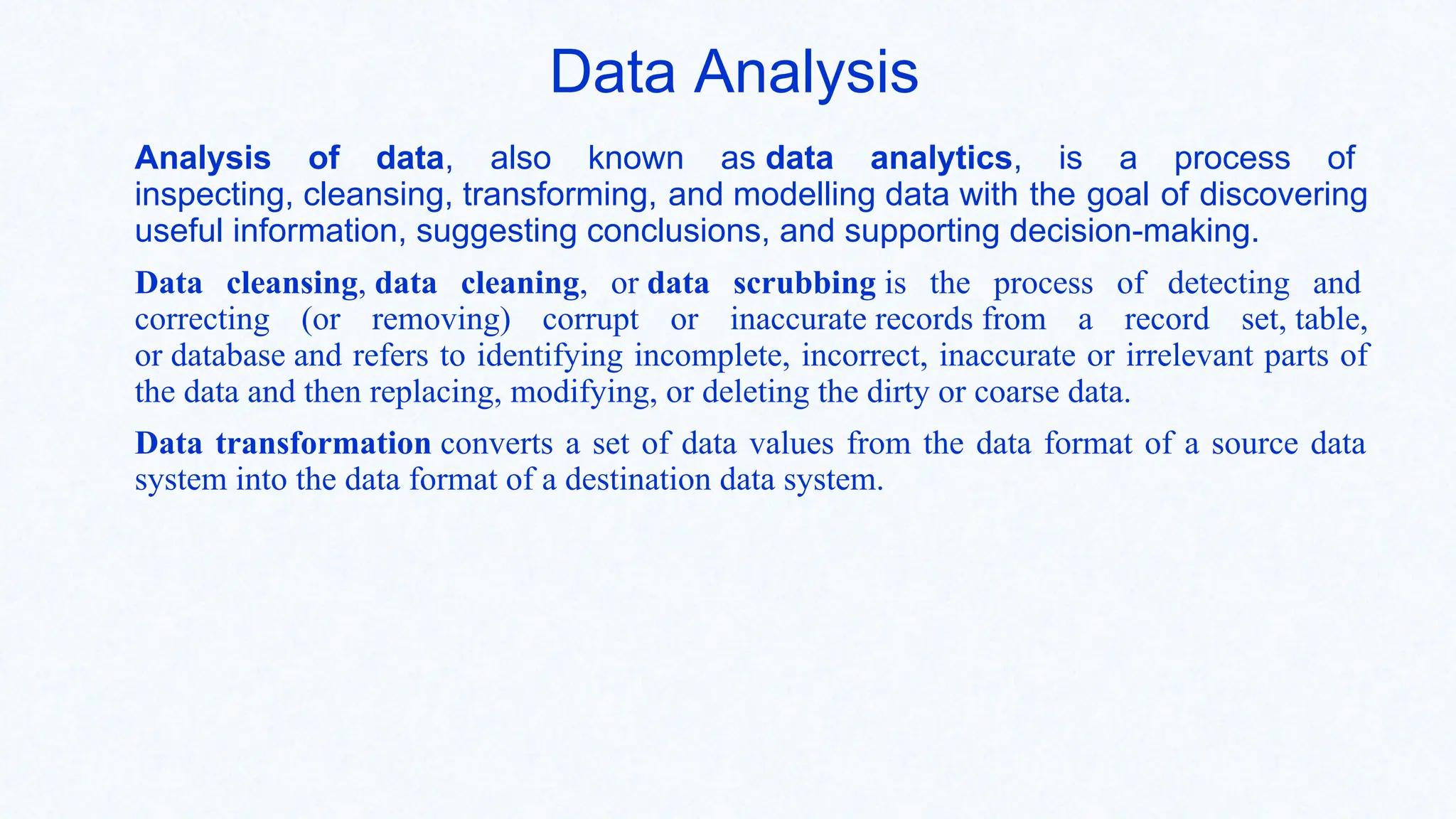 Data Analysis
Analysis of data, also known as data analytics, is a process of
inspecting, cleansing, transforming, and modelling data with the goal of discovering
useful information, suggesting conclusions, and supporting decision-making.
Data cleansing, data cleaning, or data scrubbing is the process of detecting and
correcting (or removing) corrupt or inaccurate records from a record set, table,
or database and refers to identifying incomplete, incorrect, inaccurate or irrelevant parts of
the data and then replacing, modifying, or deleting the dirty or coarse data.
Data transformation converts a set of data values from the data format of a source data
system into the data format of a destination data system.
 