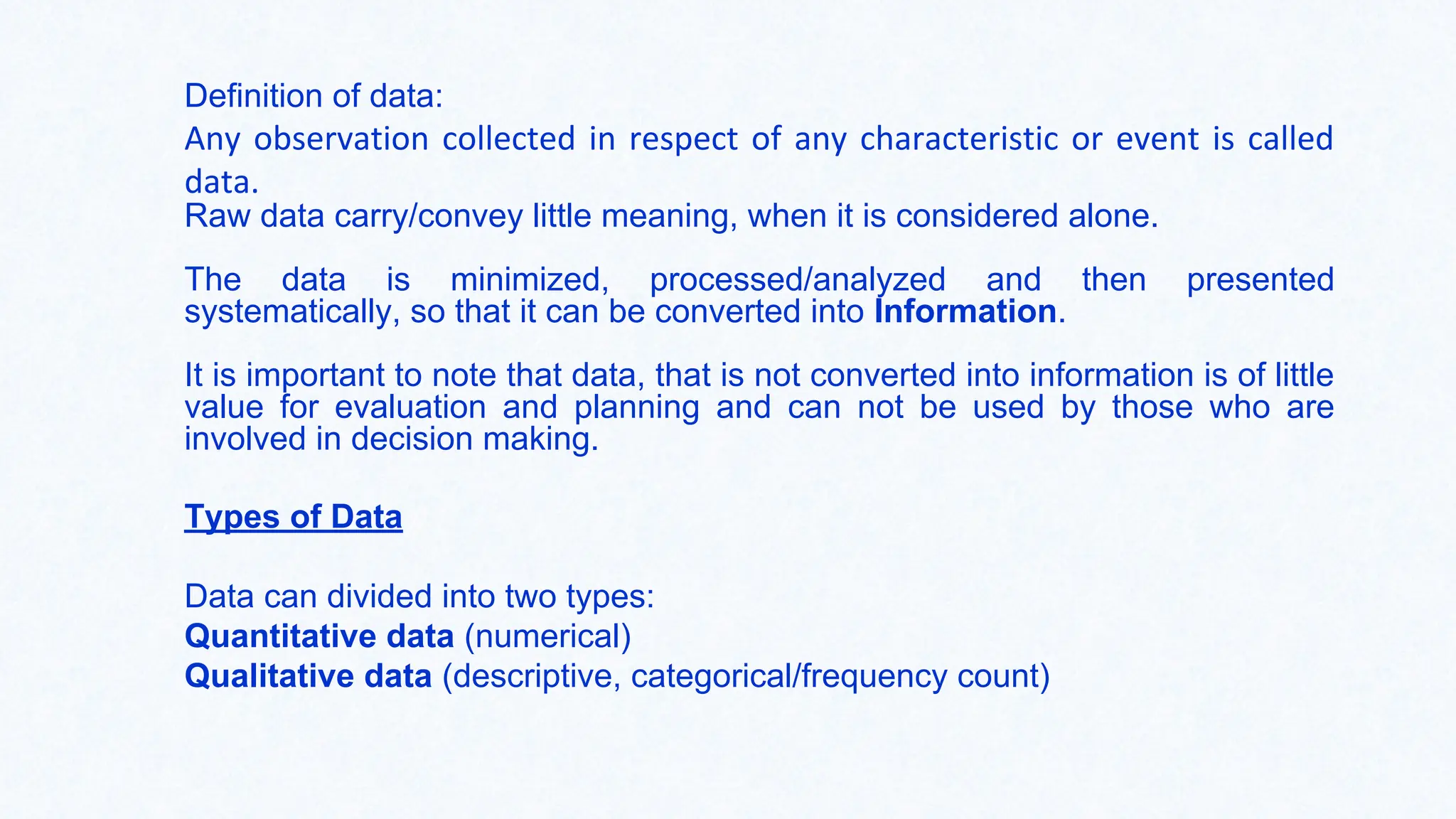 Definition of data:
Any observation collected in respect of any characteristic or event is called
data.
Raw data carry/convey little meaning, when it is considered alone.
The data is minimized, processed/analyzed and then presented
systematically, so that it can be converted into Information.
It is important to note that data, that is not converted into information is of little
value for evaluation and planning and can not be used by those who are
involved in decision making.
Types of Data
Data can divided into two types:
Quantitative data (numerical)
Qualitative data (descriptive, categorical/frequency count)
 