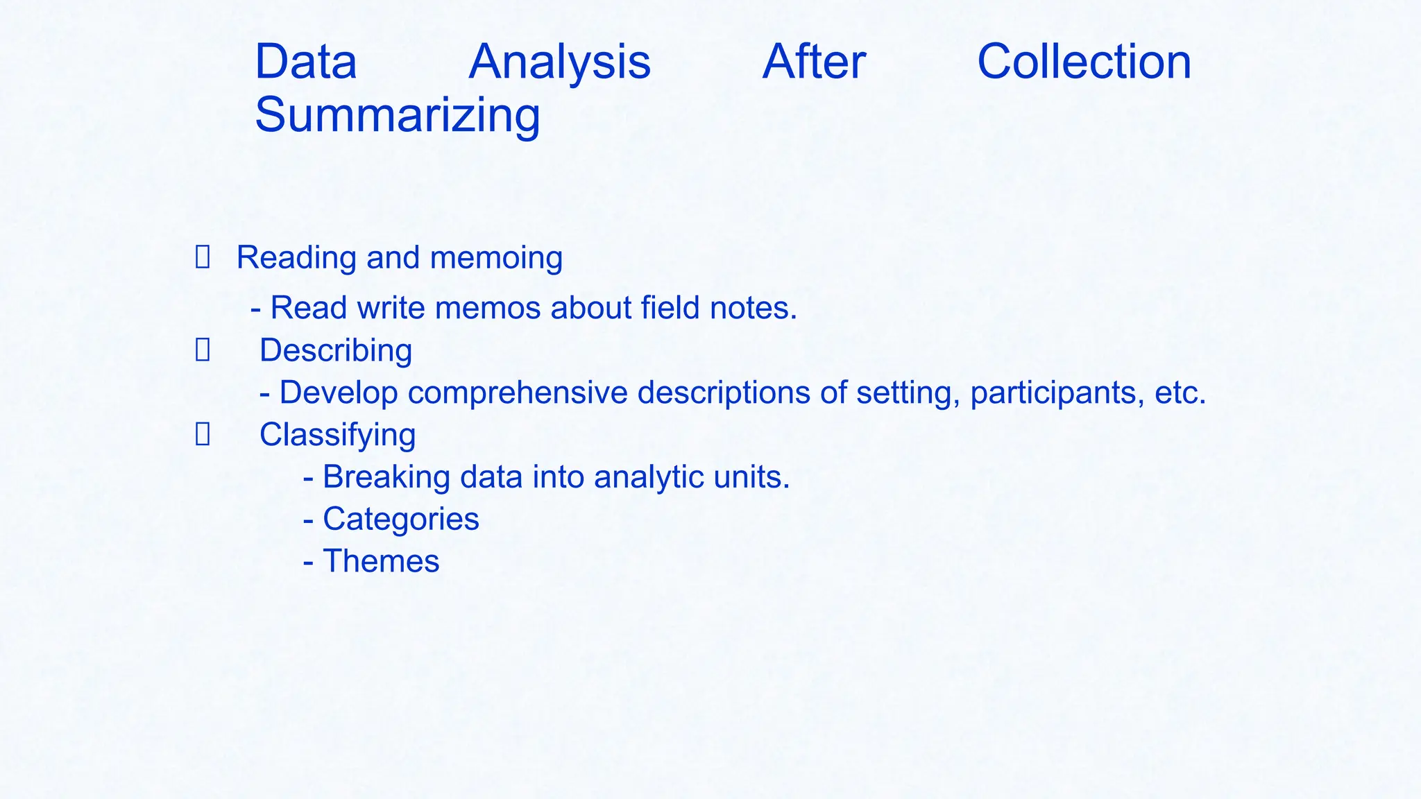 Data Analysis After Collection
Summarizing
Reading and memoing
- Read write memos about field notes.
Describing
- Develop comprehensive descriptions of setting, participants, etc.
Classifying
- Breaking data into analytic units.
- Categories
- Themes
 