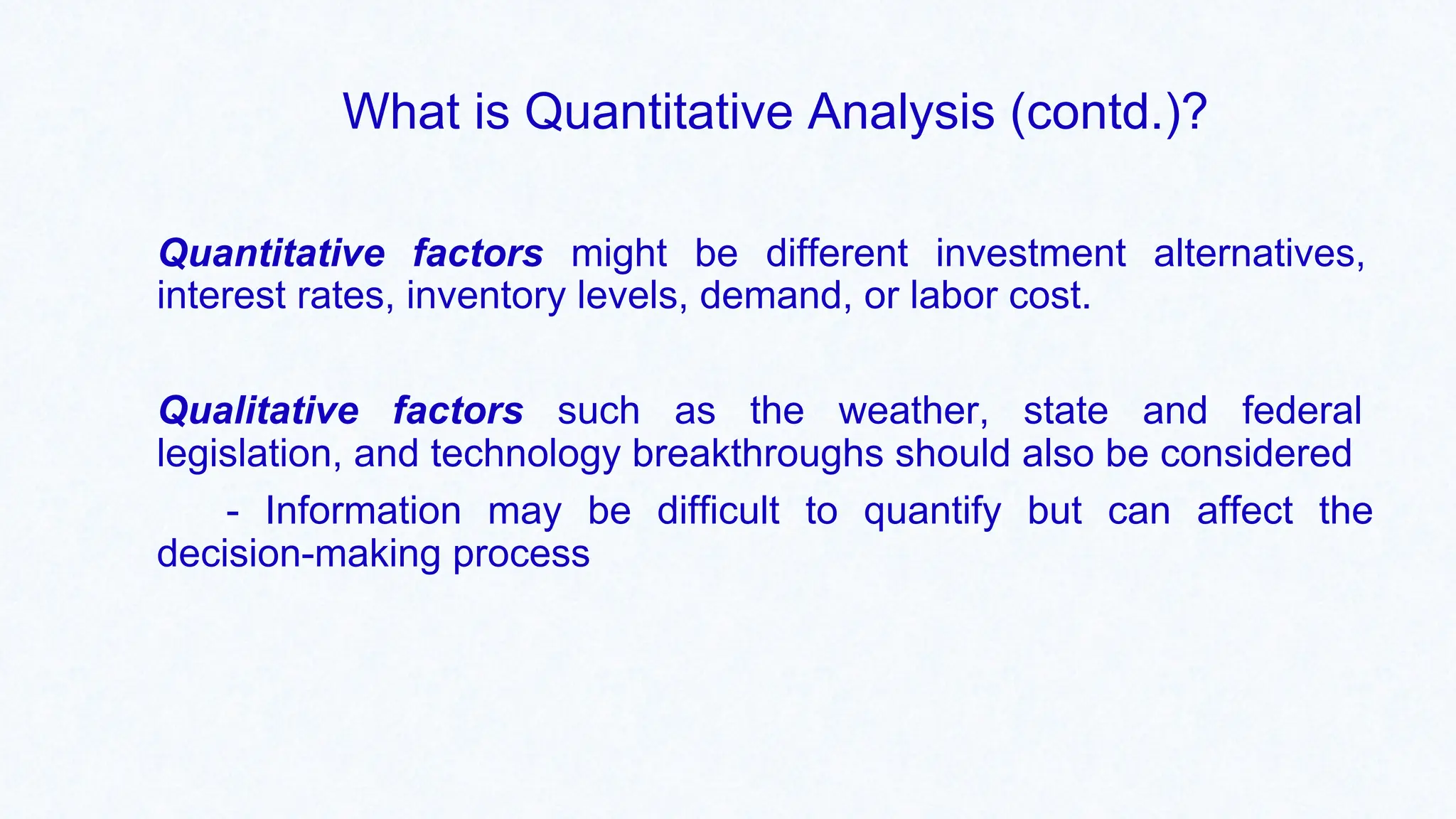 What is Quantitative Analysis (contd.)?
Quantitative factors might be different investment alternatives,
interest rates, inventory levels, demand, or labor cost.
Qualitative factors such as the weather, state and federal
legislation, and technology breakthroughs should also be considered
- Information may be difficult to quantify but can affect the
decision-making process
 