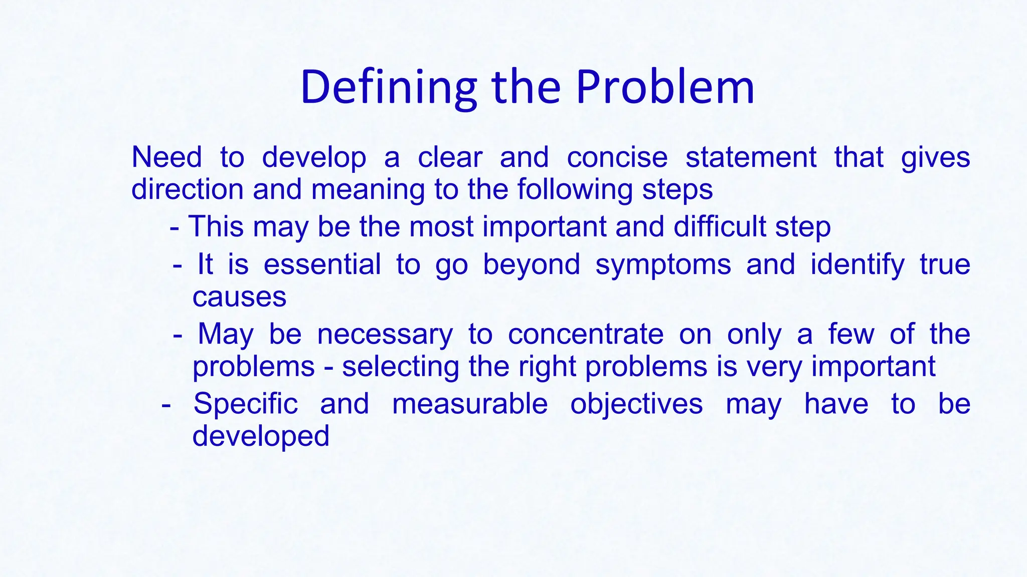 Defining the Problem
Need to develop a clear and concise statement that gives
direction and meaning to the following steps
- This may be the most important and difficult step
- It is essential to go beyond symptoms and identify true
causes
- May be necessary to concentrate on only a few of the
problems - selecting the right problems is very important
- Specific and measurable objectives may have to be
developed
 