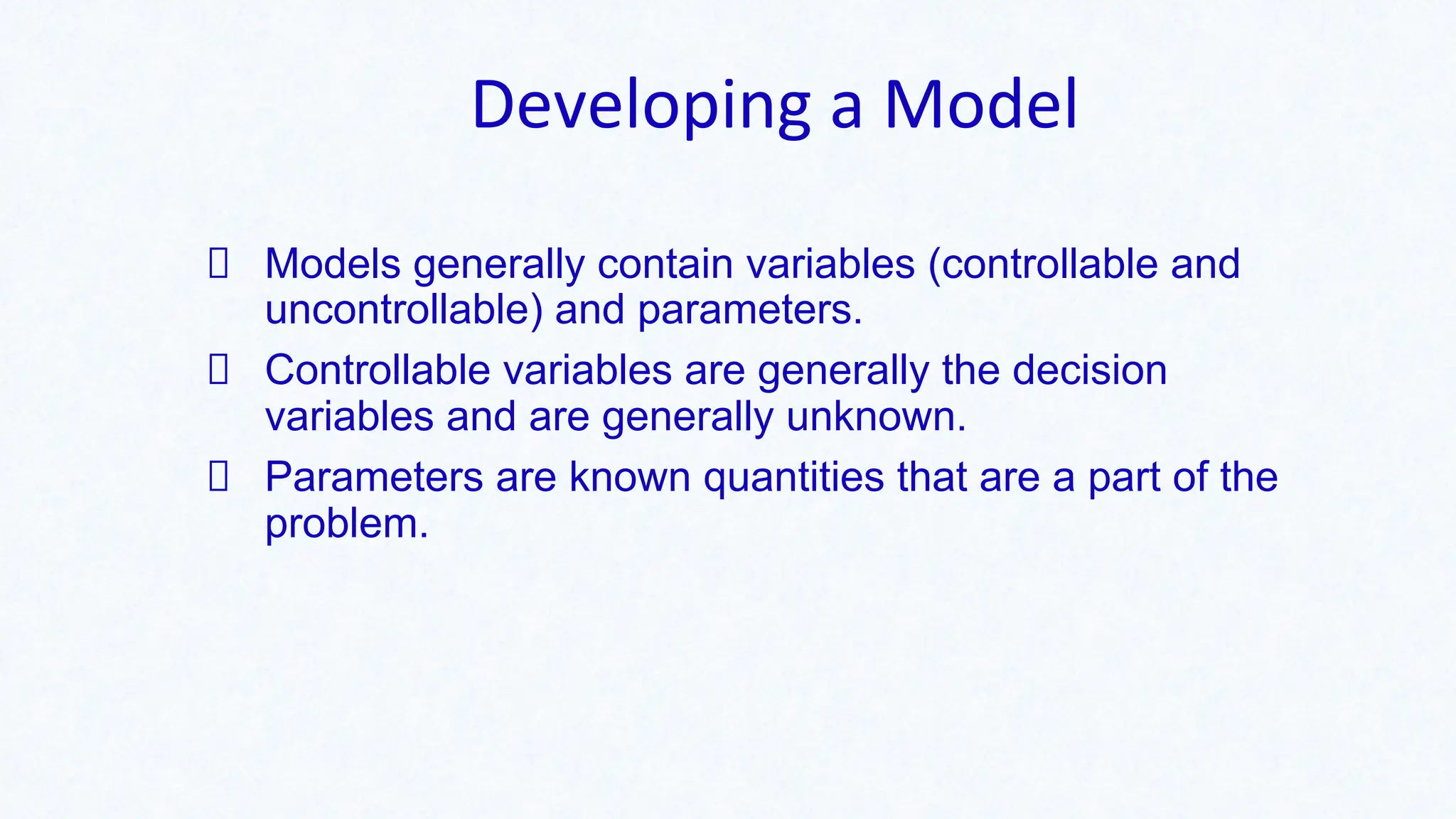 Developing a Model
Models generally contain variables (controllable and
uncontrollable) and parameters.
Controllable variables are generally the decision
variables and are generally unknown.
Parameters are known quantities that are a part of the
problem.
 
