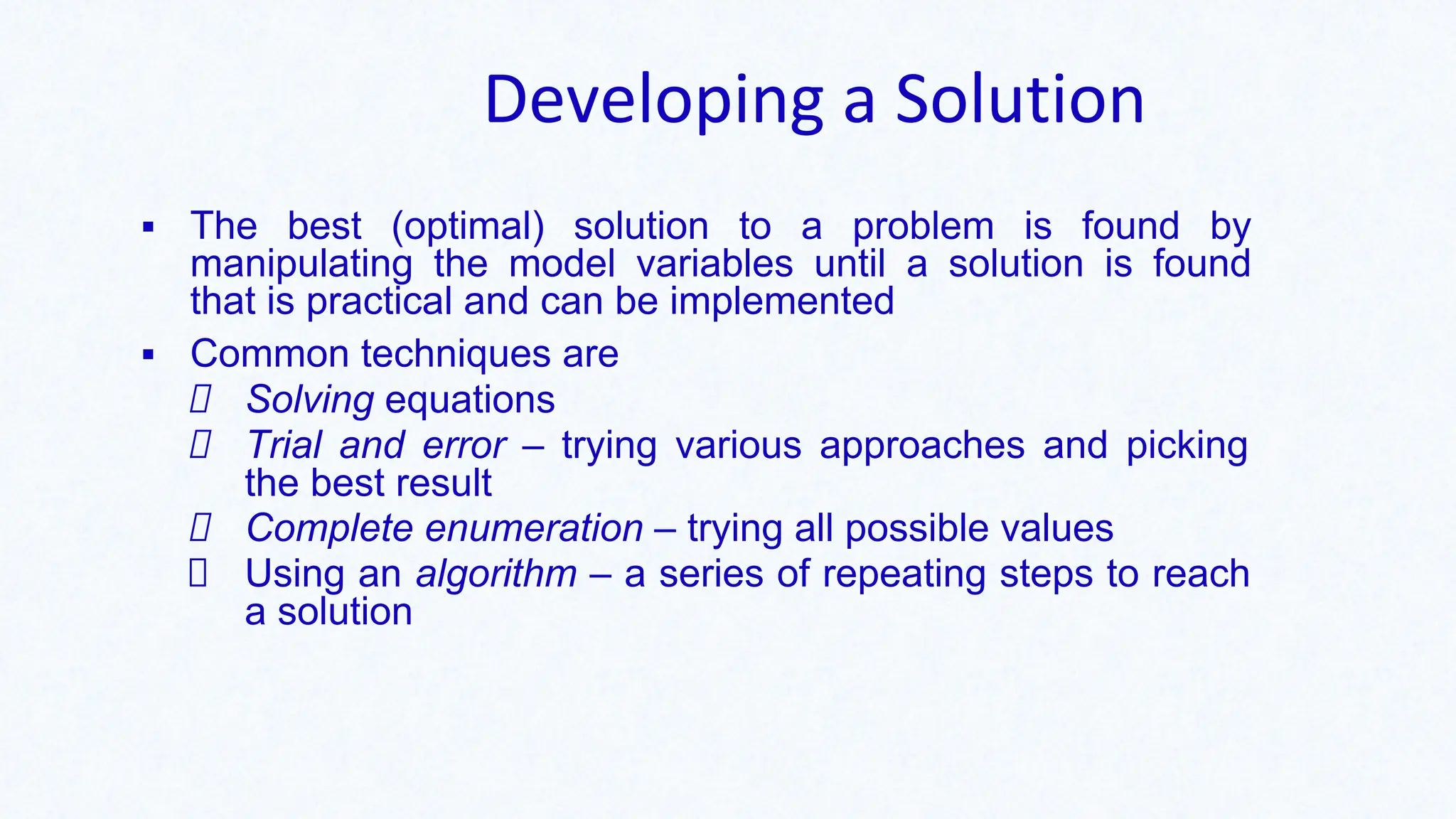Developing a Solution
▪ The best (optimal) solution to a problem is found by
manipulating the model variables until a solution is found
that is practical and can be implemented
▪ Common techniques are
Solving equations
Trial and error – trying various approaches and picking
the best result
Complete enumeration – trying all possible values
Using an algorithm – a series of repeating steps to reach
a solution
 