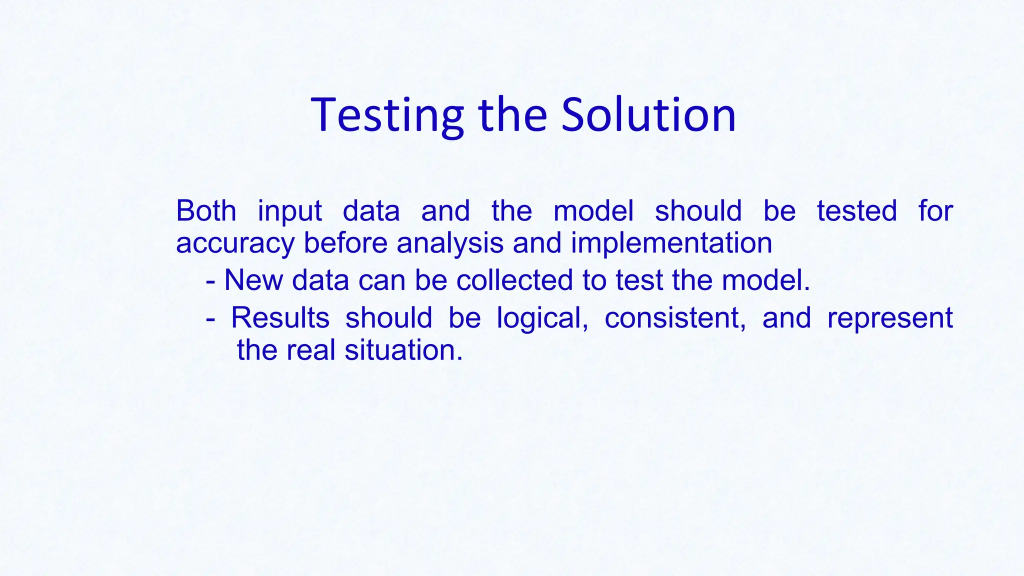 Testing the Solution
Both input data and the model should be tested for
accuracy before analysis and implementation
- New data can be collected to test the model.
- Results should be logical, consistent, and represent
the real situation.
 