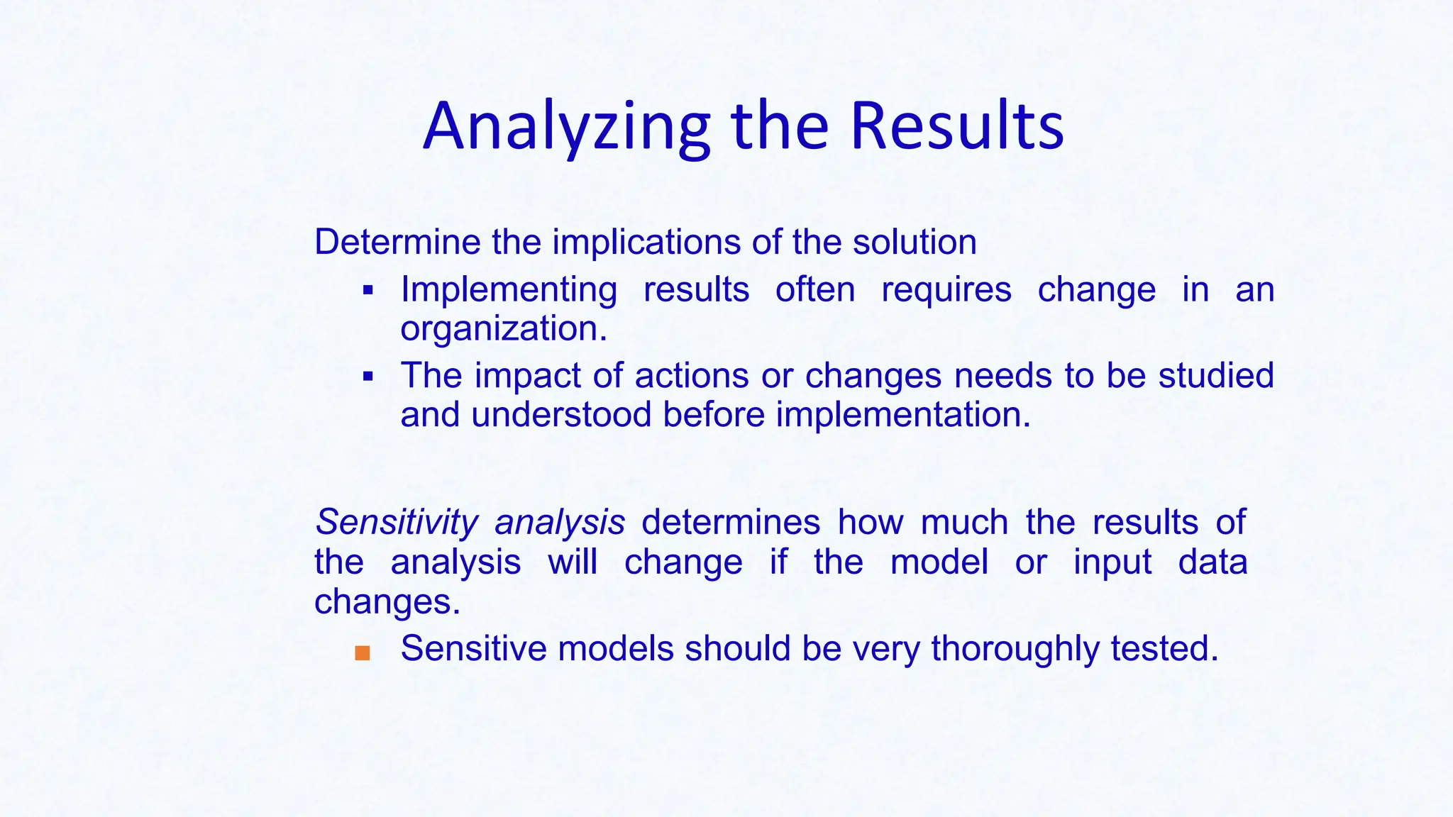 Analyzing the Results
Determine the implications of the solution
▪ Implementing results often requires change in an
organization.
▪ The impact of actions or changes needs to be studied
and understood before implementation.
Sensitivity analysis determines how much the results of
the analysis will change if the model or input data
changes.
■ Sensitive models should be very thoroughly tested.
 