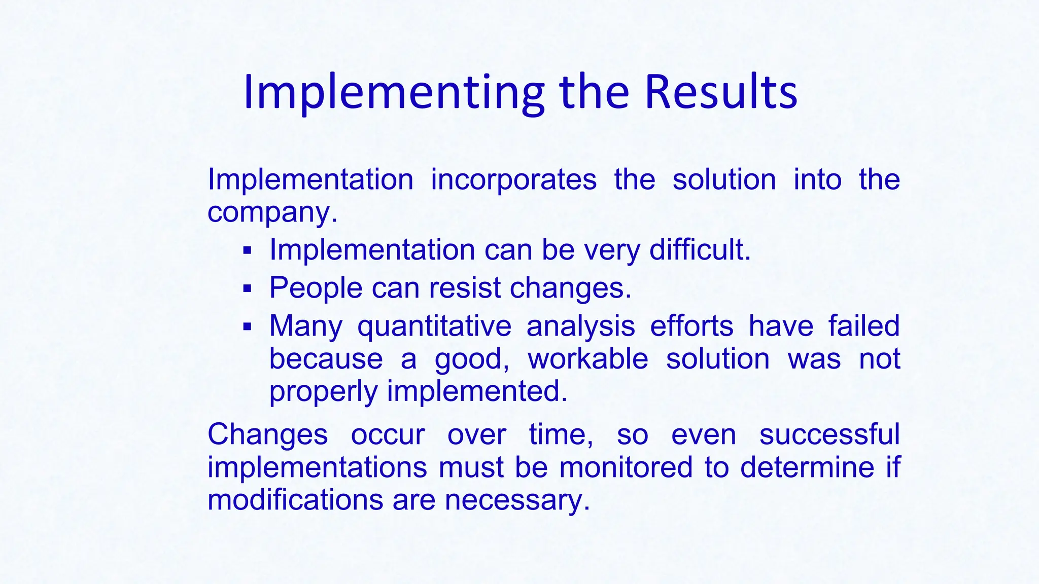 Implementing the Results
Implementation incorporates the solution into the
company.
▪ Implementation can be very difficult.
▪ People can resist changes.
▪ Many quantitative analysis efforts have failed
because a good, workable solution was not
properly implemented.
Changes occur over time, so even successful
implementations must be monitored to determine if
modifications are necessary.
 