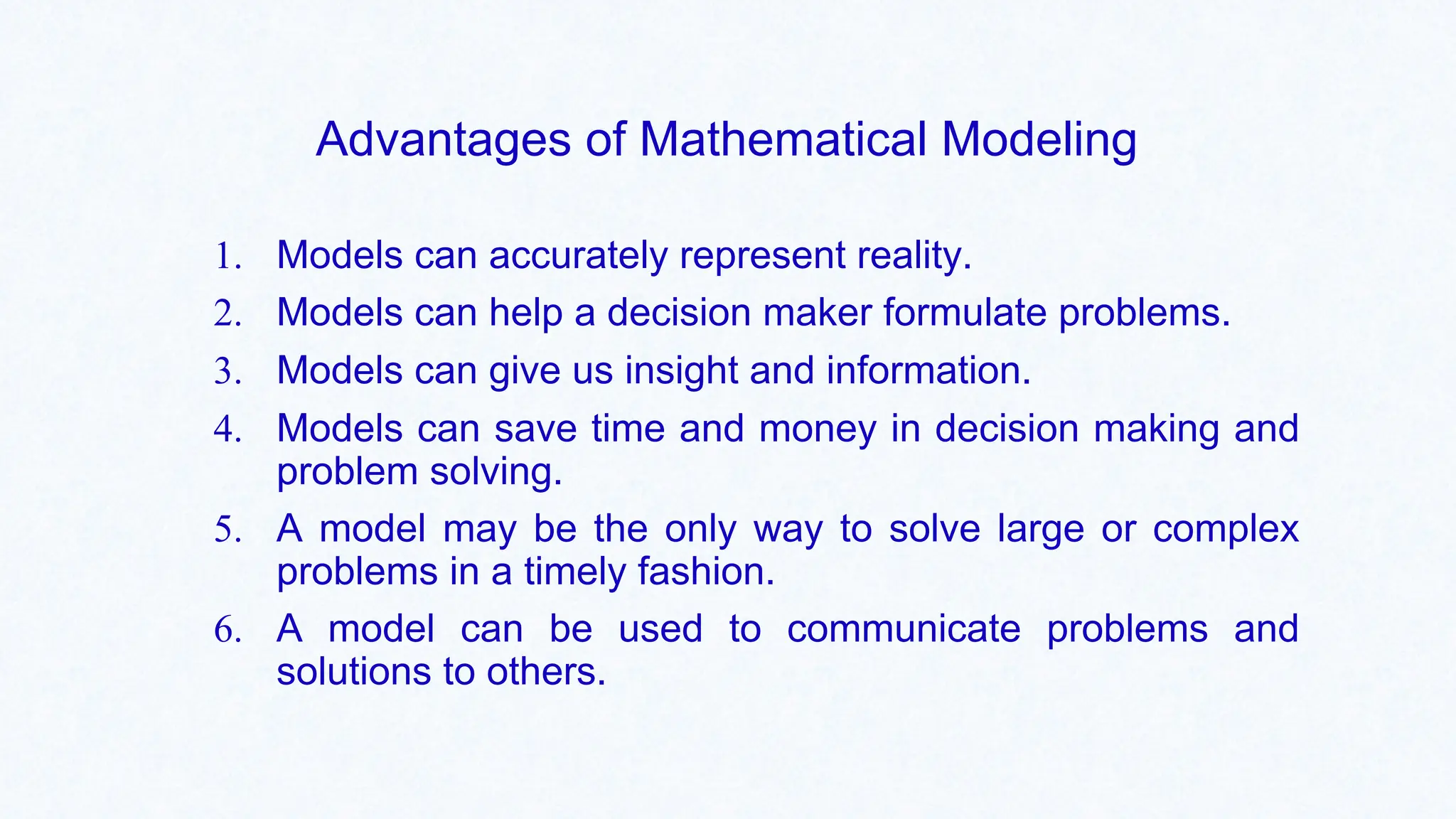 Advantages of Mathematical Modeling
1. Models can accurately represent reality.
2. Models can help a decision maker formulate problems.
3. Models can give us insight and information.
4. Models can save time and money in decision making and
problem solving.
5. A model may be the only way to solve large or complex
problems in a timely fashion.
6. A model can be used to communicate problems and
solutions to others.
 