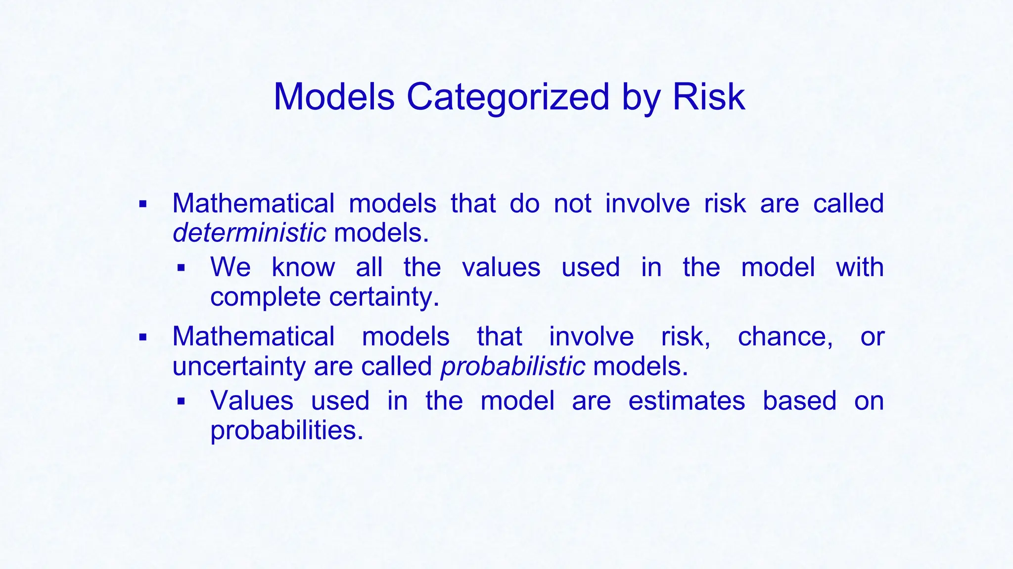 Models Categorized by Risk
▪ Mathematical models that do not involve risk are called
deterministic models.
▪ We know all the values used in the model with
complete certainty.
▪ Mathematical models that involve risk, chance, or
uncertainty are called probabilistic models.
▪ Values used in the model are estimates based on
probabilities.
 