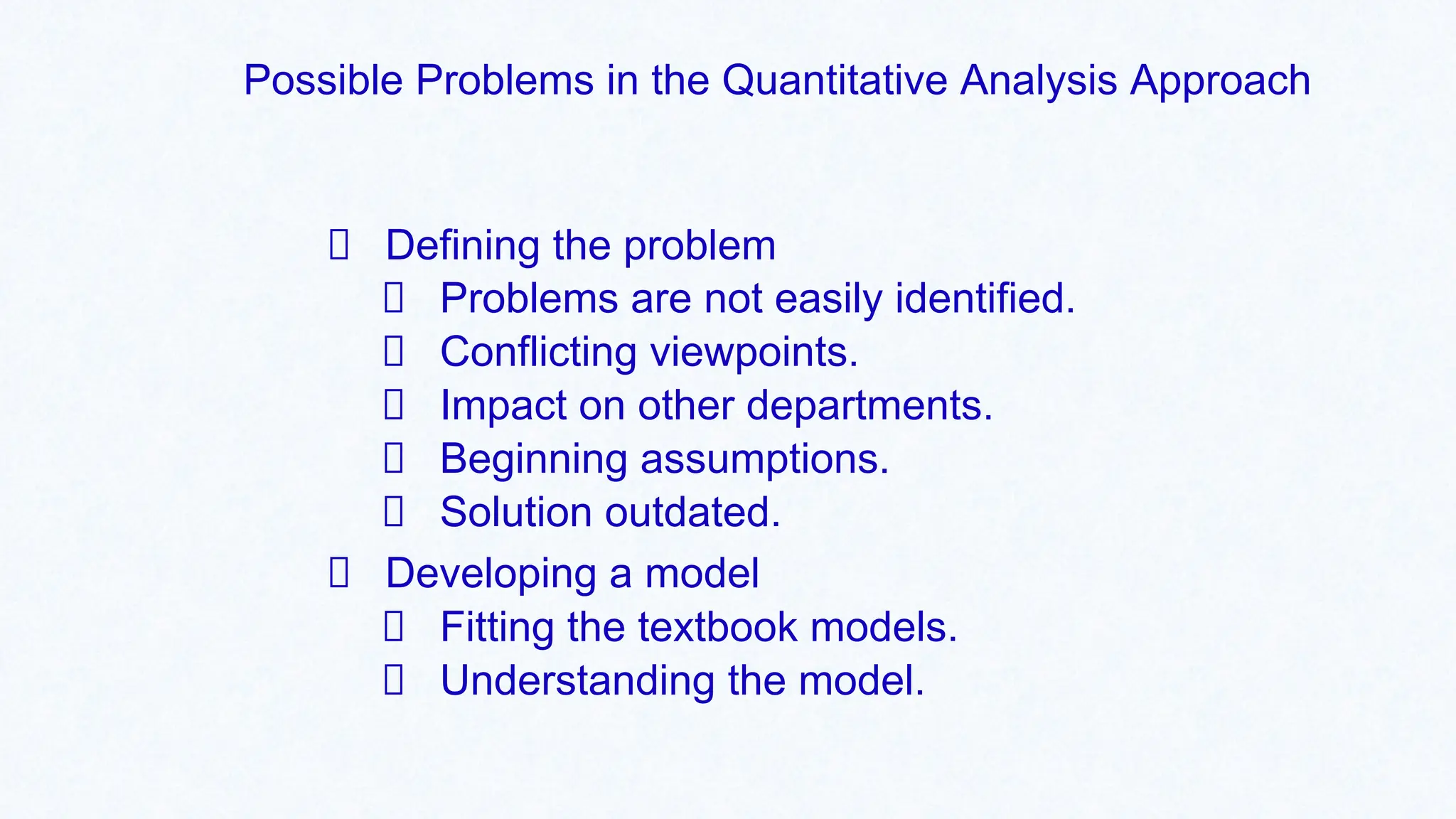 Possible Problems in the Quantitative Analysis Approach
Defining the problem
Problems are not easily identified.
Conflicting viewpoints.
Impact on other departments.
Beginning assumptions.
Solution outdated.
Developing a model
Fitting the textbook models.
Understanding the model.
 