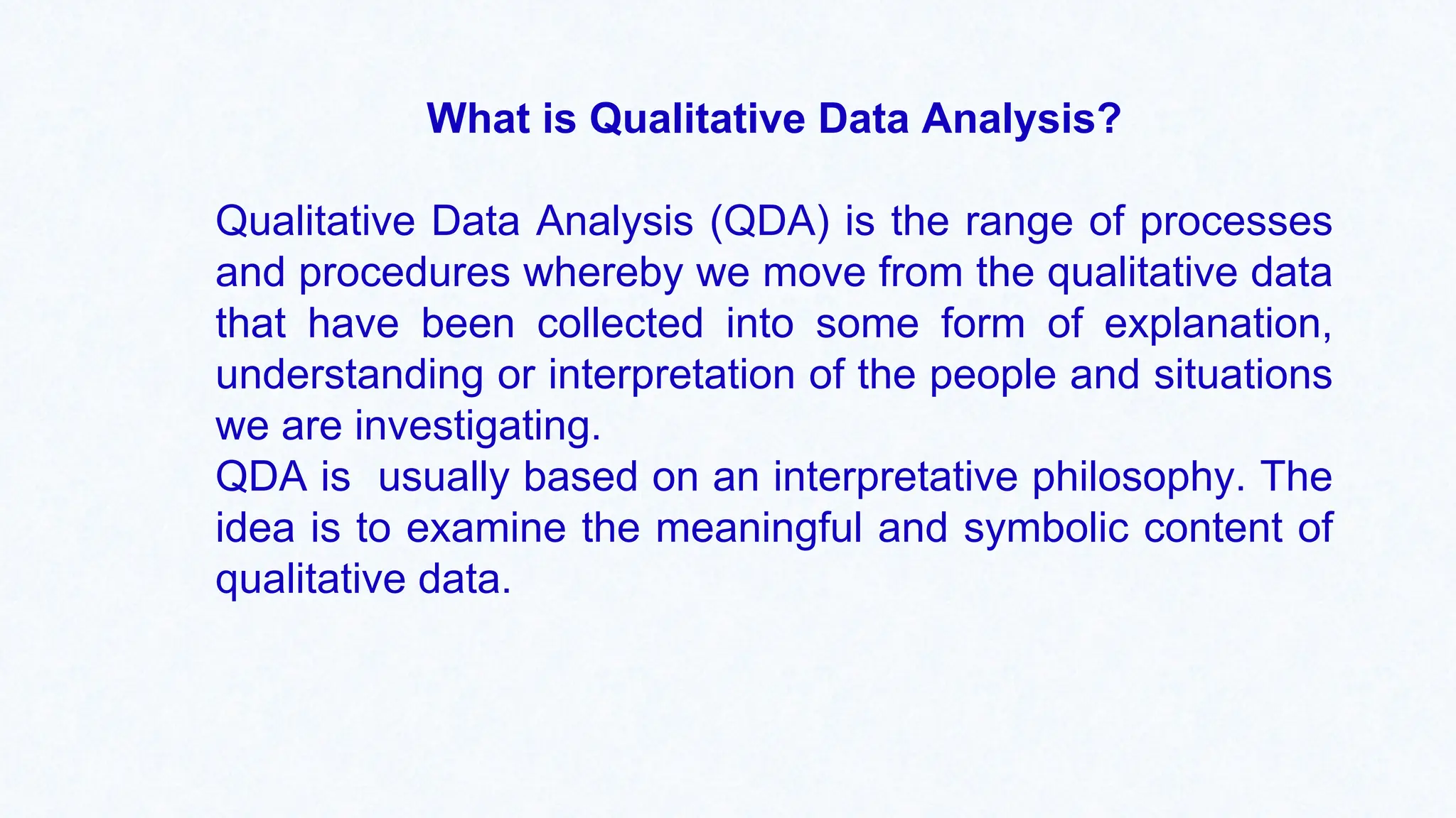 What is Qualitative Data Analysis?
Qualitative Data Analysis (QDA) is the range of processes
and procedures whereby we move from the qualitative data
that have been collected into some form of explanation,
understanding or interpretation of the people and situations
we are investigating.
QDA is usually based on an interpretative philosophy. The
idea is to examine the meaningful and symbolic content of
qualitative data.
 