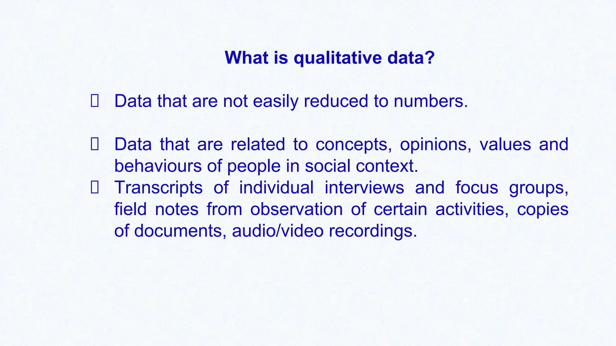 What is qualitative data?
Data that are not easily reduced to numbers.
Data that are related to concepts, opinions, values and
behaviours of people in social context.
Transcripts of individual interviews and focus groups,
field notes from observation of certain activities, copies
of documents, audio/video recordings.
 