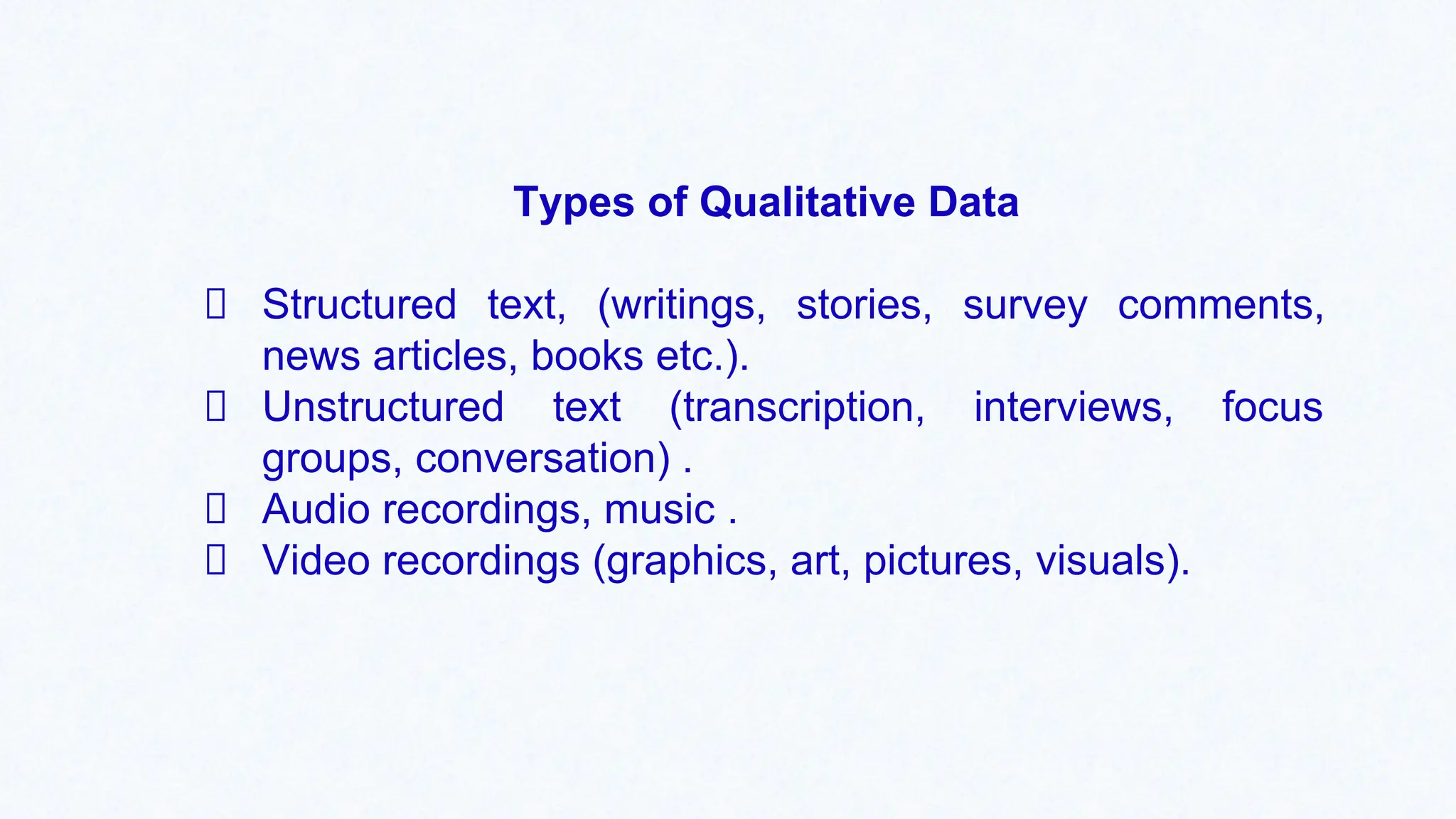 Types of Qualitative Data
Structured text, (writings, stories, survey comments,
news articles, books etc.).
Unstructured text (transcription, interviews, focus
groups, conversation) .
Audio recordings, music .
Video recordings (graphics, art, pictures, visuals).
 