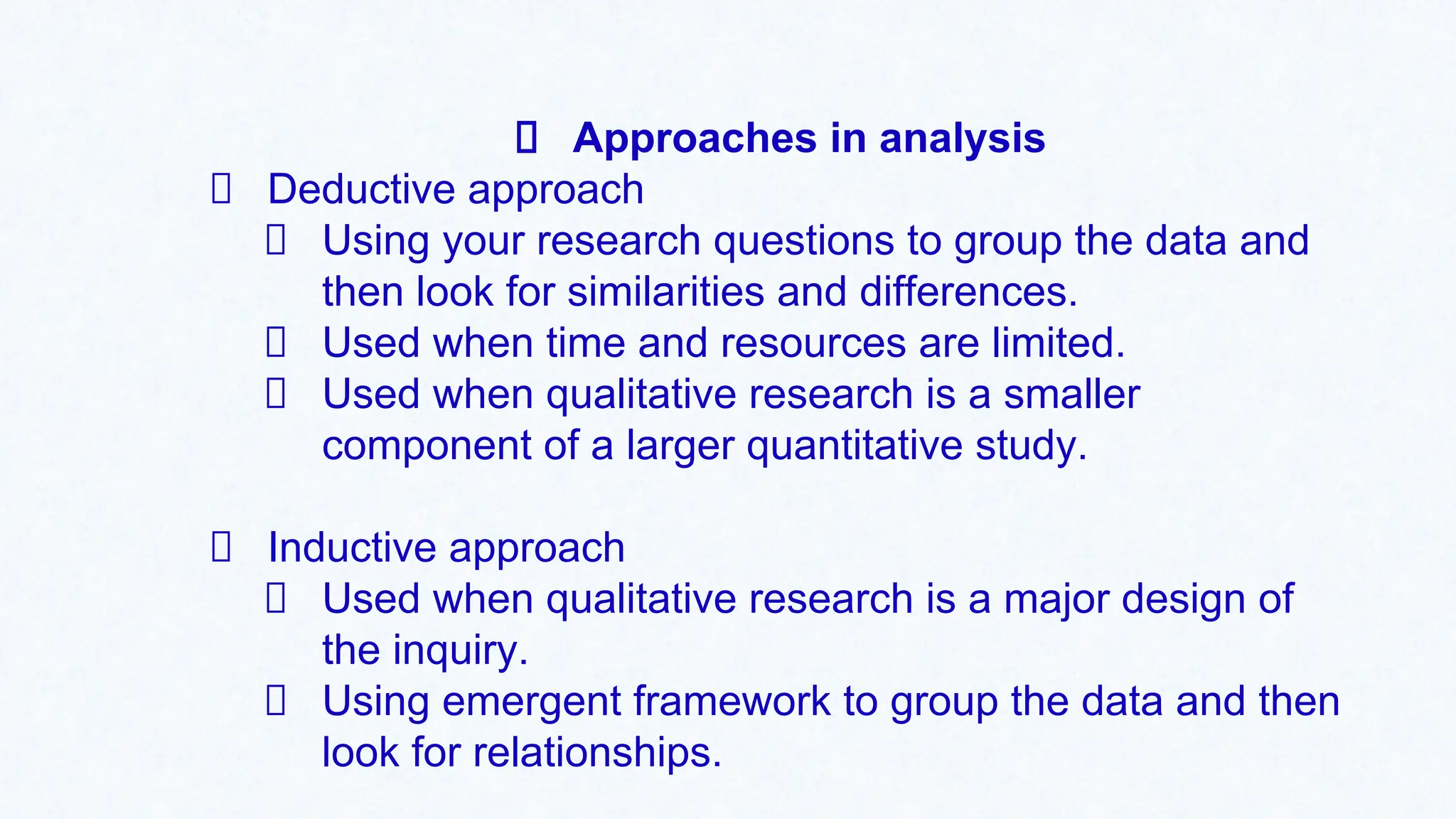 Approaches in analysis
Deductive approach
Using your research questions to group the data and
then look for similarities and differences.
Used when time and resources are limited.
Used when qualitative research is a smaller
component of a larger quantitative study.
Inductive approach
Used when qualitative research is a major design of
the inquiry.
Using emergent framework to group the data and then
look for relationships.
 