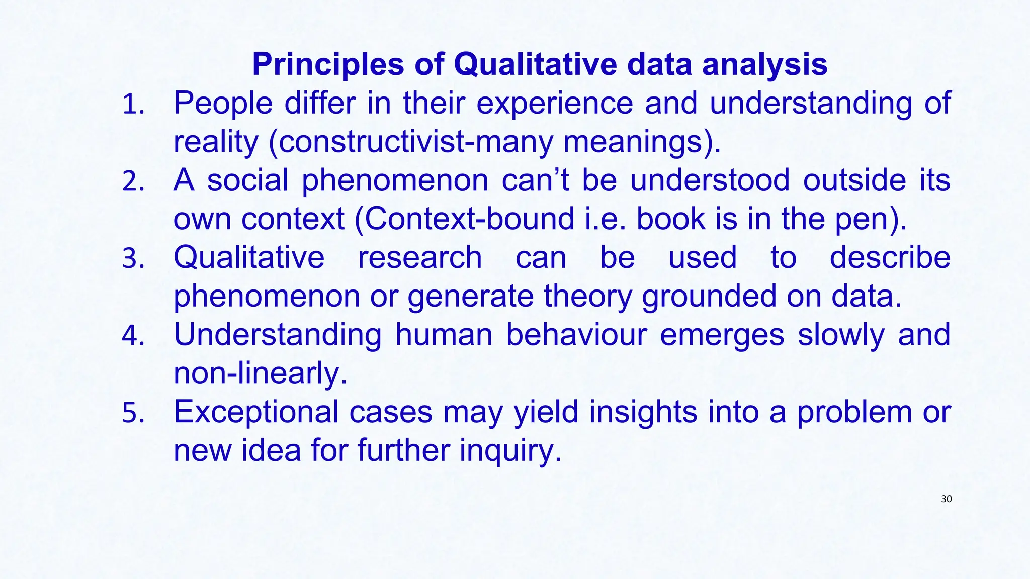 Principles of Qualitative data analysis
1. People differ in their experience and understanding of
reality (constructivist-many meanings).
2. A social phenomenon can’t be understood outside its
own context (Context-bound i.e. book is in the pen).
3. Qualitative research can be used to describe
phenomenon or generate theory grounded on data.
4. Understanding human behaviour emerges slowly and
non-linearly.
5. Exceptional cases may yield insights into a problem or
new idea for further inquiry.
30
 
